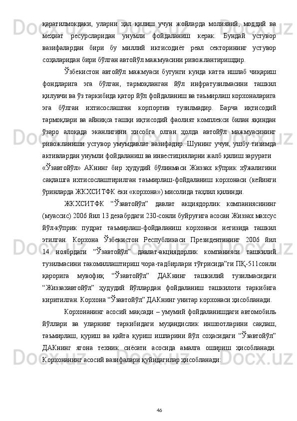 қаратилмокдаки,   уларни   ҳал   қилиш   учун   жойларда   молиявий,   моддий   ва
меҳнат   ресурсларидан   унумли   фойдаланиш   керак.   Бундай   устувор
вазифалардан   бири   бу   миллий   иктисодиёт   реал   секторининг   устувор
соҳаларидан бири бўлган автойўл мажмуасини ривожлантиришдир.  
Ўзбекистон   автойўл   мажмуаси   бугунги   кунда   катта   ишлаб   чиқариш
фондларига   эга   бўлган,   тармоқланган   йўл   инфратузилмасини   ташкил
қилувчи ва ўз таркибида қатор йўл фойдаланиш ва таъмирлаш корхоналарига
эга   бўлган   ихтисослашган   корпортив   тузилмадир.   Барча   иқтисодий
тармоқлари ва  айниқса  ташқи иқтисодий  фаолият  комплекси  билан яқиндан
ўзаро   алоқада   эканлигини   хисобга   олган   ҳолда   автойўл   мажмуасининг
ривожланиши   устувор   умумдавлат   вазифадир.   Шунинг   учун,   ушбу   тизимда
активлардан унумли фойдаланиш ва инвестицияларни жалб қилиш зарурати 
«Ўзавтойўл»   АКнинг   бир   ҳудудий   бўлинмаси   Жиззах   кўприк   хўжалигини
сақлашга   ихтисослаштирилган   таъмирлаш-фойдаланиш   корхонаси   (кейинги
ўринларда ЖКХСИТФК ёки «корхона») мисолида таҳлил қилинди. 
ЖКХСИТФК   “Ўзавтойўл”   давлат   акциядорлик   компаниясининг
(муассис) 2006 йил 13 декабрдаги 230-сонли буйруғига асосан Жиззах махсус
йўл-кўприк   пудрат   таъмирлаш-фойдаланиш   корхонаси   негизида   ташкил
этилган.   Корхона   Ўзбекистон   Республикаси   Президентининг   2006   йил
14   ноябрдаги   “Ўзавтойўл”   давлат-акциядорлик   компанияси   ташкилий
тузилмасини такомиллаштириш чора-тадбирлари тўғрисида”ги ПҚ-511сонли
қарорига   мувофиқ   “Ўзавтойўл”   ДАКнинг   ташкилий   тузилмасидаги
“Жиззахавтойўл”   ҳудудий   йўллардан   фойдаланиш   ташкилоти   таркибига
киритилган. Корхона “Ўзавтойўл” ДАКнинг унитар корхонаси ҳисобланади. 
Корхонанинг  асосий   мақсади  –  умумий  фойдаланишдаги   автомобиль
йўллари   ва   уларнинг   таркибидаги   муҳандислик   иншоотларини   сақлаш,
таъмирлаш,   қуриш   ва   қайта   қуриш   ишларини   йўл   соҳасидаги   “Ўзавтойўл”
ДАКнинг   ягона   техник   сиёсати   асосида   амалга   ошириш   ҳисобланади.
Корхонанинг асосий вазифалари қуйидагилар ҳисобланади: 
  46 