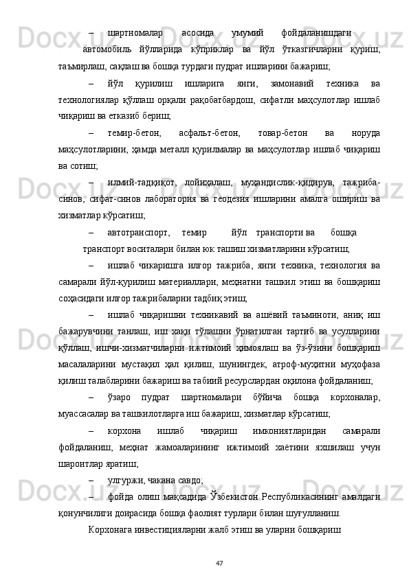 – шартномалар  асосида  умумий  фойдаланишдаги  
автомобиль   йўлларида   кўприклар   ва   йўл   ўтказгичларни   қуриш,
таъмирлаш, сақлаш ва бошқа турдаги пудрат ишларини бажариш; 
– йўл   қурилиш   ишларига   янги,   замонавий   техника   ва
технологиялар   қўллаш   орқали   рақобатбардош,   сифатли   маҳсулотлар   ишлаб
чиқариш ва етказиб бериш; 
– темир-бетон,   асфальт-бетон,   товар-бетон   ва   норуда
маҳсулотларини,   ҳамда   металл   қурилмалар   ва   маҳсулотлар   ишлаб   чиқариш
ва сотиш; 
– илмий-тадқиқот,   лойиҳалаш,   муҳандислик-қидирув,   тажриба-
синов,   сифат-синов   лаборатория   ва   геодезия   ишларини   амалга   ошириш   ва
хизматлар кўрсатиш;  
– автотранспорт,  темир  йўл  транспорти  ва  бошқа  
транспорт воситалари билан юк ташиш хизматларини кўрсатиш; 
– ишлаб   чикаришга   илғор   тажриба,   янги   техника,   технология   ва
самарали   йўл-қурилиш   материаллари,   меҳнатни   ташкил   этиш   ва   бошқариш
соҳасидаги илғор тажрибаларни тадбиқ этиш;  
– ишлаб   чиқаришни   техникавий   ва   ашёвий   таъминоти,   аниқ   иш
бажарувчини   танлаш,   иш   хақи   тўлашни   ўрнатилган   тартиб   ва   усулларини
қўллаш,   ишчи-хизматчиларни   ижтимоий   ҳимоялаш   ва   ўз-ўзини   бошқариш
масалаларини   мустақил   ҳал   қилиш,   шунингдек,   атроф-муҳитни   муҳофаза
қилиш талабларини бажариш ва табиий ресурслардан оқилона фойдаланиш; 
– ўзаро   пудрат   шартномалари   бўйича   бошқа   корхоналар,
муассасалар ва ташкилотларга иш бажариш, хизматлар кўрсатиш;  
– корхона   ишлаб   чиқариш   имкониятларидан   самарали
фойдаланиш,   меҳнат   жамоаларининг   ижтимоий   хаётини   яхшилаш   учун
шароитлар яратиш; 
– улгуржи, чакана савдо; 
– фойда   олиш   мақсадида   Ўзбекистон   Республикасининг   амалдаги
қонунчилиги доирасида бошқа фаолият турлари билан шуғулланиш. 
Корхонага инвестицияларни жалб этиш ва уларни бошқариш  
  47 