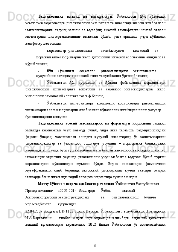 Тадқиқотнинг   мақсад   ва   вазифалари .   Ўзбекистон   йўл   хўжалиги
комплекси корхоналари ривожланиши эхтиёжларига инвестицияларни жалб қилиш
имкониятларини   тадқиқ   қилиш   ва   мувофиқ   амалий   таклифларни   ишлаб   чиқиш
магистерлик   диссертациясининг   мақсади   бўлиб,   унга   эришиш   учун   қўйидаги
вазифалар ҳал этилди: 
- корхоналар  ривожланиши  эхтиёжларига  махаллий  ва  
хорижий инвестицияларни жалб қилишнинг назарий асосларини аниқлаш ва
кўриб чиқиш; 
- йўл  хўжалиги  соҳасини  ривожлантириш  эхтиёжларига  
хусусий инвестицияларни жалб этиш тажрибасини ўрганиб чиқиш; 
- Ўзбекистон   йўл   қурилиши   ва   йўлдан   фойдаланиш   корхоналари
ривожланиши   эхтиёжларига   махаллий   ва   хорижий   инвестицияларни   жалб
килишнинг замонавий холатига тавсиф бериш; 
- Ўзбекистон   йўл-транспорт   комплекси   корхоналари   ривожланиши
эхтиежларига инвестицияларни жалб қилиш кўламини кенгайтиришнинг устувор 
йуналишларини аниқлаш                                                             
Тадқиқотнинг   асосий   масалаларин   ва   фаразлари   Корхонани   ташкил
қилишда   корпоратив   усул   мавжуд   бўлиб,   унда   якка   тартибли   тадбиркорликдан
фарқли   ўлароқ,   чекланмаган   сондаги   хусусий   инвесторлар   ўз   капиталларини
бирлаштирадилар   ва   ўзига   ҳос   бошқарув   усулини   –   корпоратив   бошқарувни
қўллайдилар. Бунда бўш турган маблағга эга бўлган жисмоний ва юридик шахслар
инвестиция   киритиш   усулида   ривожланиш   учун   маблағга   муҳтож   бўлиб   турган
корхоналарни   қўллашлари   мумкин   бўлди.   Бироқ   инвестиция   фаолиятини
муваффақиятли   олиб   боришда   молиявий   рискларнинг   кучли   таъсири   оҳирги
йилларда бошланган иқтисодий инқироз шароитида кучли сезилди. 
Мавзу бўйича қисқача адабиетлар тахлили  Ўзбекистон Республикаси 
Президентининг  «2009-2014  йилларда  Ўзбек  миллий 
Автомагистралини реконструкциялаш  ва  ривожлантириш  бўйича 
чора-тадбирлар  тўғрисида» 
22.04.2009   йилдаги   ПҚ-1103-сонли   Қарори.   Ўзбекистон   Республикаси   Президенти
И.А.Каримов   «   ...   глобал   жаҳон   иқтисодиётида   ҳали-бери   сақланиб   қолаётган
жиддий   муаммоларга   қарамасдан,   2012   йилда   Ўзбекистон   ўз   иқтисодиётини
  5   