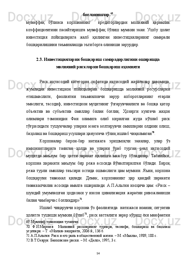 боғланишлар. 69
 
муваффақ   бўлинса   корхонанинг     кредиторлардан   молиявий   қарамлик
коэффициентини   пасайтиришга   муваффақ   бўлиш   мумкин   экан.   Ушбу   ҳолат
инвестиция   лойиҳаларига   жалб   қилинган   инвестицияларнинг   самарали
бошқарилишини таъминлашда эътиборга олиниши зарурдир.   
 
2.3. Инвестицияларни бошқариш самарадорлигини оширишда 
молиявий рискларни бошқариш аҳамияти  
 
Риск   иқтисодий   категория   сифатида   иқтисодий   жараёнлар   давомида,
жумладан   инвестицион   лойиҳаларни   бошқаришда   молиявий   ресурсларни
етишмаслиги,   фаолиятни   таъминловчи   зарур   ахборотларнинг   етарли
эмаслиги,   тасодиф,   инвестицион   муҳитнинг   ўзгарувчанлиги   ва   бошқа   қатор
объектив   ва   субъектив   омиллар   билан   боғлиқ.   Ҳозирги   кунгача   жаҳон
олимлари   томонидан   Фан   оламига   олиб   кирилган   жуда   кўплаб   риск
тўғрисидаги тушунчалар уларни юзага келтирувчи омилларни олдини олиш,
баҳолаш ва бошқариш усуллари ҳанузгача тўлиқ ишлаб чиқилмаган 70
. 
Корхоналар   бирон-бир   натижага   эришмоқчи   эканлар,   улар   ўз
имкониятларига   таянган   ҳолда   ва   уларни   ўраб   турган   реал   иқтисодий
муҳитда   маълум   бир   ҳатти-харакат   қилишга   мажбур   бўладилар.   Табиийки,
корхона   харакати   маълум   бир   режа   асосида   йўналтирилган   бўлади.   Бироқ
режа турли омиллар таъсири остида ошмаслиги ҳам  мумкин. Яъни, корхона
бошқаруви   таваккал   қилади.   Демак,   корхонанинг   ҳар   қандай   харакати
таваккалчилик асосида амалга оширилади. А.П.Альгин изоҳича ҳам: «Риск –
шундай   умумлашган   ҳодисаки   у   инсон   цивилизация   жараёни   ривожланиши
билан чамбарчас боғлиқдир» 71
. 
Ишлаб чиқарувчи корхона ўз фаолиятида   натижаси ноаниқ ситуатив
ҳолатга тушиши мумкин бўлиб 72
, риск катталиги зарар кўриш ёки манфаатни
69  Муаллиф томонидан тузилган.  
70   Ф.И.Мирзаев     Молиявий   рискларнинг   турлари,   таснифи,   бошқариш   ва   баҳолаш
усуллари. – Т: «Молия» нашриёти, 2006 й., 136 б.  
71  А.П.Альгин  Риск и его роль в общественной жизни. – М: «Мысль», 1989, 188 с.  
72  В.Т.Севрук  Банковские риски. – М: «Дело», 1995, 3 с.  
  54 