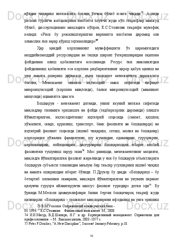 қўлдан   чиқариш   натижасига   боғлиқ   ўлчам   бўлиб   юзага   чиқади 73
.   Аслида
рискни   турлича   жабҳаларини   инобатга   олувчи   жуда   кўп   таърифлар   мавжуд
бўлиб,   диссертациямиз   мақсадига   кўпроқ   Е.С.Стоянова   таърифи   мувофиқ
келади:   «Риск   бу   режалаштирилган   вариантга   нисбатан   даромад   ола
олмаслик ёки зарар кўриш эҳтимолидир» 89
.  
Ҳар   қандай   корхонанинг   муваффақияти   ўз   қарамоғидаги
моддийномоддий   ресурслардан   ва   ташқи   шароит   ўзгаришларидан   оқилона
фойдалана   олиш   қобилиятига   асосланади.   Ресурс   ёки   имкониятдан
фойдаланиш   қобилияти   эса   корхона   раҳбариятининг   қарор   қабул   қилиш   ва
уни   амалга   ошириш   даражаси,   яъни   ташкилот   менежменти   даражасига
боғлиқ.   Менежмент   савияси   иқтисодий   омил   сифатида   нафақат
микроиқтисодий   (корхона   миқёсида),   балки   макроиқтисодий   (мамлакат
миқёсида) аҳамиятга ҳам эга.  
Бошқарув   -   менежмент   деганда,   унинг   якуний   натижа   сифатида
мақсадлар   тизимига   эришишга   ва   фойда   (тадбиркорлик   даромади)   олишга
йўналтирилган,   иқтисодиётнинг   иҳтиёрий   соҳасида   (саноат,   қишлоқ
хўжалиги,   савдо,   қурилиш,   транспорт,   банк   фаолияти   ва   бошқаларда)   ва
иҳтиёрий   фаолият   соҳасида   (ишлаб   чиқариш,   сотиш,   молия   ва   бошқалар)
корпорация   хўжалик   фаолиятини,   шу   жумладан,   одамларни,   гуруҳларни,
корхоналарни,   лойиҳаларни,   дастурларни   бошқаришдан   иборат   касбий
фаолиятни   тушуниш   зарур   экан 74
.   Мос   равишда,   менежментнинг   моҳияти,
мақсадга йўналтирилган фаолият жараёнида у ёки бу бошқарув объектларига
бошқарув субъекти томонидан маълум бир таъсир усулларини ишлаб чиқиш
ва   амалга   оширишдан   иборат   бўлади.   П.Друкер   бу   ҳақда:   «Бошқариш   –   бу
бетартиб   оломонни   самарали,   мақсадга   йўналтирилган   ва   унумли   харакат
қилувчи   гуруҳга   айлантирувчи   махсус   фаолият   туридир»   деган   эди 75
.   Бу
ўринда   М.Мескон   ҳаммуалифлари   билан   берган   бошқачароқ   таъриф   жуда
қизиқарли: «Бошқариш – ташкилот мақсадларини ифодалаш ва унга эришиш
73  В.М.Усоскин  Современный коммерческий банк.- 
М. 1994.   89
 Е.С.Стоянова    Финансовый менежмент. М., 2008.  
74   И.И.Мазур,   В.Д.Шапиро,   Н.Г.   и   др.   Корпоративный   менеджмент:   Справочник   для
профессионалов. – М.: Высшая школа, 2003.-1077 с.  
75  Peter F.Drucker, “A New Discipline”, Success! January-February, p.18.  
  55 