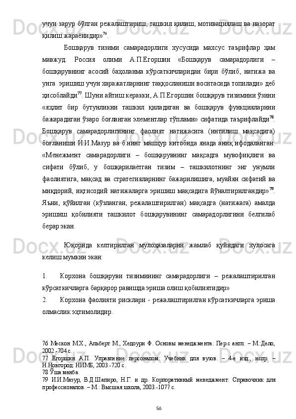 учун зарур бўлган режалаштириш, ташкил қилиш, мотивациялаш ва назорат
қилиш жараёнидир» 76
.  
Бошқарув   тизими   самарадорлиги   хусусида   махсус   таърифлар   ҳам
мавжуд.   Россия   олими   А.П.Егоршин   «Бошқарув   самарадорлиги   –
бошқарувнинг   асосий   баҳоланма   кўрсаткичларидан   бири   бўлиб,   натижа   ва
унга  эришиш учун харажатларнинг таққосланиши воситасида топилади» деб
ҳисоблайди 77
. Шуни айтиш керакки, А.П.Егоршин бошқарув тизимини ўзини
«яҳлит   бир   бутунликни   ташкил   қиладиган   ва   бошқарув   функцияларини
бажарадиган ўзаро боғланган элементлар тўплами» сифатида таърифлайди 78
.
Бошқарув   самарадорлигининг   фаолият   натижасига   (интилиш   мақсадига)
боғланиши   И.И.Мазур   ва   б.нинг   машҳур   китобида   янада   аниқ  ифодаланган:
«Менежмент   самарадорлиги   –   бошқарувнинг   мақсадга   мувофиқлиги   ва
сифати   бўлиб,   у   бошқарилаётган   тизим   –   ташкилотнинг   энг   унумли
фаолиятига,   мақсад   ва   стратегияларнинг   бажарилишига,   муайян   сифатий   ва
миқдорий,   иқтисодий   натижаларга   эришиш   мақсадига   йўналтирилгандир» 79
.
Яъни,   қўйилган   (кўзланган,   режалаштирилган)   мақсадга   (натижага)   амалда
эришиш   қобилияти   ташкилот   бошқарувининг   самарадорлигини   белгилаб
берар экан.  
Юқорида   келтирилган   мулоҳазаларни   жамлаб   қуйидаги   хулосага
келиш мумкин экан:  
1. Корхона   бошқаруви   тизимининг   самарадорлиги   –   режалаштирилган
кўрсаткичларга барқарор равишда эриша олиш қобилиятидир» 
2. Корхона фаолияти рисклари - режалаштирилган кўрсаткичларга эриша
олмаслик эҳтимолидир.  
76   Мескон   М.Х.,   Альберт   М.,   Хедоури   Ф.   Основы   менеджмента:   Пер.с   англ.   –   М.:Дело,
2002.-704 с.  
77   Егоршин   А.П.   Управление   персоналом:   Учебник   для   вузов.   –   4-е   изд.,   испр.   –
Н.Новгород: НИМБ, 2003.-720 с.  
78  Ўша манба.  
79   И.И.Мазур,   В.Д.Шапиро,   Н.Г.   и   др.   Корпоративный   менеджмент:   Справочник   для
профессионалов. – М.: Высшая школа, 2003.-1077 с.  
  56 