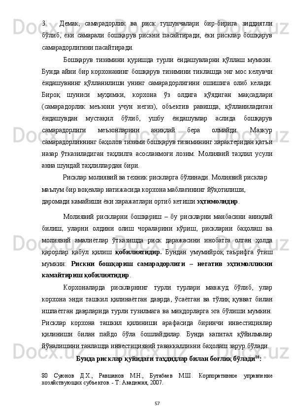 3. Демак,   самарадорлик   ва   риск   тушунчалари   бир-бирига   зиддиятли
бўлиб,   ёки   самарали   бошқарув   рискни   пасайтиради,   ёки   рисклар   бошқарув
самарадорлигини пасайтиради. 
Бошқарув   тизимини   қуришда   турли   ёндашувларни   қўллаш   мумкин.
Бунда айни бир корхонанинг бошқарув тизимини тиклашда энг мос келувчи
ёндашувнинг   қўлланилиши   унинг   самарадорлигини   ошишига   олиб   келади.
Бироқ   шуниси   муҳимки,   корхона   ўз   олдига   қўядиган   мақсадлари
(самарадорлик   меъзони   учун   негиз),   объектив   равишда,   қўлланиладиган
ёндашувдан   мустақил   бўлиб,   ушбу   ёндашувлар   аслида   бошқарув
самарадорлиги   меъзонларини   аниқлай   бера   олмайди.   Мазкур
самарадорликнинг баҳолов тизими бошқарув тизимининг характеридан қатъи
назар   ўтказиладиган   таҳлилга   асосланмоғи   лозим.   Молиявий   таҳлил   усули
анна шундай таҳлиллардан бири. 
Рисклар молиявий ва техник рискларга бўлинади. Молиявий рисклар 
маълум бир воқеалар натижасида корхона маблағининг йўқотилиши, 
даромади камайиши ёки харажатлари ортиб кетиши  эҳтимолидир . 
Молиявий   рискларни   бошқариш   –   бу   рискларни   манбасини   аниқлай
билиш,   уларни   олдини   олиш   чораларини   кўриш,   рискларни   баҳолаш   ва
молиявий   амалиётлар   ўтказишда   риск   даражасини   инобатга   олган   ҳолда
қарорлар   қабул   қилиш   қобилиятидир.   Бундан   умумийроқ   таърифга   ўтиш
мумкин:   Рискни   бошқариш   самарадорлиги   –   негатив   эҳтимолликни
камайтириш қобилиятидир . 
Корхоналарда   рискларнинг   турли   турлари   мавжуд   бўлиб,   улар
корхона   энди   ташкил   қилинаётган   даврда,   ўсаётган   ва   тўлиқ   қувват   билан
ишлаётган даврларида турли тузилмага ва миқдорларга эга бўлиши мумкин.
Рисклар   корхона   ташкил   қилиниши   арафасида   биринчи   инвестициялар
қилиниши   билан   пайдо   бўла   бошлайдилар.   Бунда   капитал   қўйилмалар
йўналишини танлашда инвестициявий таваккалликни баҳолаш зарур бўлади. 
  Бунда рисклар қуйидаги таҳдидлар билан боғлиқ бўлади 80
: 
80   Суюнов   Д.Х.,   Равшанов   М.Н.,   Бутабаев   М.Ш.   Корпоративное   управление
хозяйствующих субъектов. - Т: Академия, 2007.  
  57 