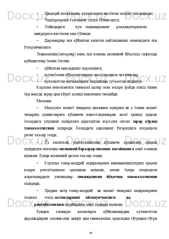 • Ҳақиқий натижанинг кутилганига нисбатан оғиши (четланиши). 
• Тадбиркорлик ғоясининг пуҳта бўлмаслиги; 
• Лойиҳадаги  пул  оқимларининг  режалаштирилган  
миқдорига нисбатан кам бўлиши. 
• Даромадлар  ёки   қўйилган   капитал  қайтишининг  ноаниқлиги  ёки
ўзгарувчанлиги.   
Таваккаллик(хатарлар)  аниқ ёки ноаниқ молиявий йўқотиш сифатида
қуйидагилар билан боғлиқ: 
• қўйилган мақсаднинг нореаллиги; 
• истиқболли кўрсаткичларни ҳисоблашдаги ҳатоликлар; 
• кутилаётган натижаларни баҳолашда субъектив ёндашув. 
Корхона   менежменти   таваккал   қилар   экан   юқори   фойда   олиш   билан
бир вақтда зарар ҳам кўриб қолиш имконини танлайди. 
Масалан: 
• Маҳсулот   ишлаб   чиқариш   ҳажмини   ошириш   ва   у   билан   ишлаб
чиқариш   қувватларига   қўшимча   инвестицияларни   жалб   қилиш   орқали
бозордаги   улушини   оширишга   қаратилган   агрессив   сиёсат   зарар   кўриш
таваккаллигини   оширади.   Бозордаги   аҳволнинг   ўзгаришига   операцион
ричаг таъсир этади; 
• Ўз   капитали   рентабеллигини   қўшимча   кредитлар   орқали
оширишга интилиш  молиявий барқарорликнинг пасайишига  олиб келиши
мумкин. Бунда молиявий дастак таъсир этади; 
• Корхона   товар-моддий   заҳираларини   минималлаштириш   орқали
юқори   рентабелликка   эришиши   мумкин,   лекин   бунда   операцион
жараёнлардаги   узилишлар   ликвидликни   йўқотиш   таваккаллигини
оширади; 
• Ҳаддан   зиёд   товар-моддий     ва   ишлаб   чиқариш   заҳираларини
ташкил  этиш  активларнинг  айланувчанлиги  ва  
рентабеллигини  пасайишига олиб келиши мумкин; 
Бундан   ташқари   активларга   қўйилмалардан   кутилаётган
даромадларни ололмаслик ҳавфи ҳам таваккаллик орқасидан тўғридан-тўғри
  58 