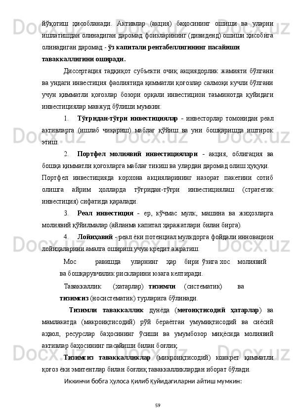 йўқотиш   ҳисобланади.   Активлар   (акция)   баҳосининг   ошиши   ва   уларни
ишлатишдан олинадиган даромад фоизларининг (дивиденд) ошиши ҳисобига
олинадиган даромад -  ўз капитали рентабеллигининг пасайиши 
таваккаллигини оширади. 
Диссертация   тадқиқот   субъекти   очиқ   акциядорлик   жамияти   бўлгани
ва ундаги инвестиция фаолиятида қимматли қоғозлар салмоқи кучли бўлгани
учун   қимматли   қоғозлар   бозори   орқали   инвестицион   таъминотда   қуйидаги
инвестициялар мавжуд бўлиши мумкин: 
1. Тўғридан-тўғри   инвестициялар   -   инвесторлар   томонидан   реал
активларга   (ишлаб   чиқариш)   маблағ   қўйиш   ва   уни   бошқаришда   иштирок
этиш. 
2. Портфел   молиявий   инвестициялари   -   акция,   облигация   ва
бошқа қимматли қоғозларга маблағ тикиш ва улардан даромад олиш ҳуқуқи. 
Портфел   инвестицияда   корхона   акцияларининг   назорат   пакетини   сотиб
олишга   айрим   ҳолларда   тўғридан-тўғри   инвестициялаш   (стратегик
инвестиция) сифатида қаралади. 
3. Реал   инвестиция   -   ер,   кўчмас   мулк,   машина   ва   жиҳозларга
молиявий қўйилмалар (айланма капитал ҳаражатлари билан бирга). 
4. Лойиҳавий  - реал ёки потенциал мулкдорга фойдали инновацион
лойиҳаларини амалга ошириш учун кредит ажратиш. 
Мос  равишда  уларнинг  ҳар  бири  ўзига  хос  молиявий  
ва бошқарувчилик рискларини юзага келтиради. 
Таваккаллик  (хатарлар)  тизимли  (систематик)  ва  
тизимсиз  (носистематик) турларига бўлинади. 
  Тизимли   таваккаллик   дунёда   ( мегоиқтисодий   ҳатарлар )   ва
мамлакатда   (макроиқтисодий)   рўй   бераётган   умумиқтисодий   ва   сиёсий
аҳвол,   ресурслар   баҳосининг   ўсиши   ва   умумбозор   миқёсида   молиявий
активлар баҳосининг пасайиши билан боғлиқ. 
Тизимсиз   таваккалликлар   (микроиқтисодий)   конкрет   қимматли
қоғоз ёки эмитентлар билан боғлиқ таваккалликлардан иборат бўлади. 
Иккинчи бобга  ҳ улоса  қ илиб  қ уйидагиларни айтиш мумкин: 
  59 