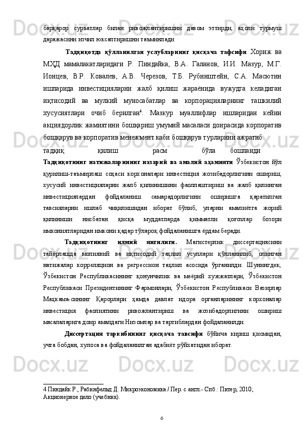 барқарор   суръатлар   билан   ривожлантиришни   давом   эттирди,   аҳоли   турмуш
даражасини изчил юксалтиришни таъминлади 
Тадқиқотда   қўлланилган   услубларнинг   қисқача   тафсифи   Хориж   ва
МҲД   мамалакатларидаги   Р.   Пиндайка,   В.А.   Галанов,   И.И.   Мазур,   М.Г.
Ионцев,   В.Р.   Ковалев,   А.В.   Черезов,   Т.Б.   Рубинштейн,   С.А.   Масютин
ишларида   инвестицияларни   жалб   қилиш   жараёнида   вужудга   келадиган
иқтисодий   ва   мулкий   муносабатлар   ва   корпорацияларнинг   ташкилий
хусусиятлари   очиб   берилган 4
.   Мазкур   муаллифлар   ишларидан   кейин
акциядорлик жамиятини бошқариш умумий масаласи доирасида корпоратив
бошқарув ва корпоратив менежмент каби бошқарув турларини ажратиб 
тадқиқ  қилиш  расм  бўла  бошланди             
Тадқиқотнинг   натижаларининг   назарий   ва   амалий   аҳамияти   Ўзбекистон   йўл
қурилиш-таъмирлаш   соҳаси   корхоналари   инвестиция   жозибадорлигини   ошириш,
хусусий   инвестицияларни   жалб   қилинишини   фаоллаштириш   ва   жалб   қилинган
инвестициялардан   фойдаланиш   самарадорлигини   оширишга   қаратилган
тавсияларни   ишлаб   чиқилишидан   иборат   бўлиб,   уларни   амалиётга   жорий
қилиниши   нисбатан   қисқа   муддатларда   қимматли   қоғозлар   бозори
имкониятларидан имкони қадар тўлароқ фойдаланишга ёрдам беради. 
Тадқиқотнинг   илмий   янгилиги.   Магистерлик   диссертациясини
тайёрлашда   молиявий   ва   иқтисодий   таҳлил   усуллари   қўлланилиб,   олинган
натижалар   корреляцион   ва   регрессион   таҳлил   асосида   ўрганилди.   Шунингдек,
Ўзбекистон   Республикасининг   қонунчилик   ва   меёрий   хужжатлари,   Ўзбекистон
Республикаси   Президентининг   Фармонлари,   Ўзбекистон   Республикаси   Вазирлар
Маҳкама-сининг   Қарорлари   ҳамда   давлат   идора   органларининг   корхоналар
инвестиция   фаолиятини   ривожлантириш   ва   жозибадорлигини   ошириш
масалаларига доир амалдаги Низомлар ва тартиблардан фойдаланилди. 
Диссертация   таркибининг   қисқача   тавсифи   бўйича   кириш   қисмидан,
учта бобдан, хулоса ва фойдаланилган адабиёт рўйхатидан иборат. 
4  Пиндайк Р., Рабинфельд Д. Микроэкономика./ Пер. с англ.- Спб.: Питер, 2010;  
Акционерное дело (учебник).  
  6   