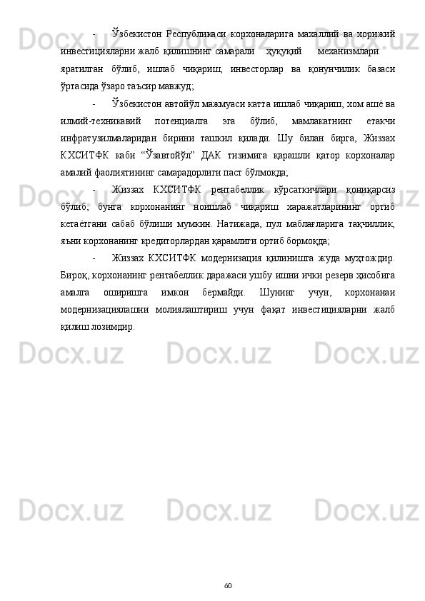 - Ўзбекистон   Республикаси   корхоналарига   махаллий   ва   хорижий
инвестицияларни  жалб  қилишнинг  самарали  ҳуқуқий  механизмлари
яратилган   бўлиб,   ишлаб   чиқариш,   инвесторлар   ва   қонунчилик   базаси
ўртасида ўзаро таъсир мавжуд; 
- Ўзбекистон автойўл мажмуаси катта ишлаб чиқариш, хом ашё ва
илмий-техникавий   потенциалга   эга   бўлиб,   мамлакатнинг   етакчи
инфратузилмаларидан   бирини   ташкил   қилади.   Шу   билан   бирга,   Жиззах
КХСИТФК   каби   “Ўзавтойўл”   ДАК   тизимига   қарашли   қатор   корхоналар
амалий фаолиятининг самарадорлиги паст бўлмоқда; 
- Жиззах   КХСИТФК   рентабеллик   кўрсаткичлари   қониқарсиз
бўлиб,   бунга   корхонанинг   ноишлаб   чиқариш   харажатларининг   ортиб
кетаётгани   сабаб   бўлиши   мумкин.   Натижада,   пул   маблағларига   тақчиллик,
яъни корхонанинг кредиторлардан қарамлиги ортиб бормоқда; 
- Жиззах   КХСИТФК   модернизация   қилинишга   жуда   муҳтождир.
Бироқ, корхонанинг рентабеллик даражаси ушбу ишни ички резерв ҳисобига
амалга   оширишга   имкон   бермайди.   Шунинг   учун,   корхонанаи
модернизациялашни   молиялаштириш   учун   фақат   инвестицияларни   жалб
қилиш лозимдир. 
 
 
 
 
 
 
 
 
 
 
 
 
 
  60 