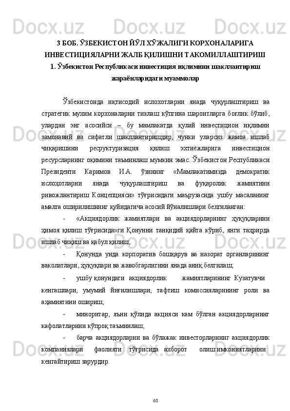  
 
3 БОБ. ЎЗБЕКИСТОН ЙЎЛ ХЎЖАЛИГИ КОРХОНАЛАРИГА 
ИНВЕСТИЦИЯЛАРНИ ЖАЛБ ҚИЛИШНИ ТАКОМИЛЛАШТИРИШ  
1. Ўзбекистон Республикаси инвестиция иқлимини шакллантириш 
жараёнларидаги муаммолар 
 
Ўзбекистонда   иқтисодий   ислохотларни   янада   чуқурлаштириш   ва
стратегик   мухим   корхоналарни   тиклаш   кўпгина   шароитларга   боғлик   бўлиб,
улардан   энг   асосийси   –   бу   мамлакатда   қулай   инвестицион   иқлимни
замонавий   ва   сифатли   шакллантиришдир,   чунки   уларсиз   жамоа   ишлаб
чиқаришини   ресруктуризация   қилиш   эхтиёжларига   инвестицион
ресурсларнинг  оқимини  таъминлаш  мумкин  эмас.   Ўзбекистон   Республикаси
Президенти   Каримов   И.А.   ўзининг   «Мамлакатимизда   демократик
ислоҳотларни   янада   чуқурлаштириш   ва   фуқаролик   жамиятини
ривожлантириш   Концепцияси»   тўғрисидаги   маърузасида   ушбу   масаланинг
амалга оширилишнинг қуйидагича асосий йўналишлари белгиланган: 
- «Акциядорлик   жамиятлари   ва   акциядорларнинг   ҳуқуқларини
ҳимоя   қилиш   тўғрисида»ги   Қонунни   танқидий   қайта   кўриб,   янги   таҳрирда
ишлаб чиқиш ва қабул қилиш; 
- Қонунда   унда   корпоратив   бошқарув   ва   назорат   органларининг
ваколатлари, ҳуқуқлари ва жавобгарлигини янада аниқ белгилаш; 
- ушбу  қонундаги  акциядорлик  жамиятларининг  Кузатувчи
кенгашлари,   умумий   йиғилишлари,   тафтиш   комиссияларининг   роли   ва
аҳамиятини ошириш; 
- миноритар,   яъни   қўлида   акцияси   кам   бўлган   акциядорларнинг
кафолатларини кўпроқ таъминлаш; 
- барча   акциядорларни   ва   бўлажак   инвесторларнинг   акциядорлик
компаниялари  фаолияти  тўғрисида  ахборот  олиш  имкониятларини
кенгайтириш зарурдир. 
  61 