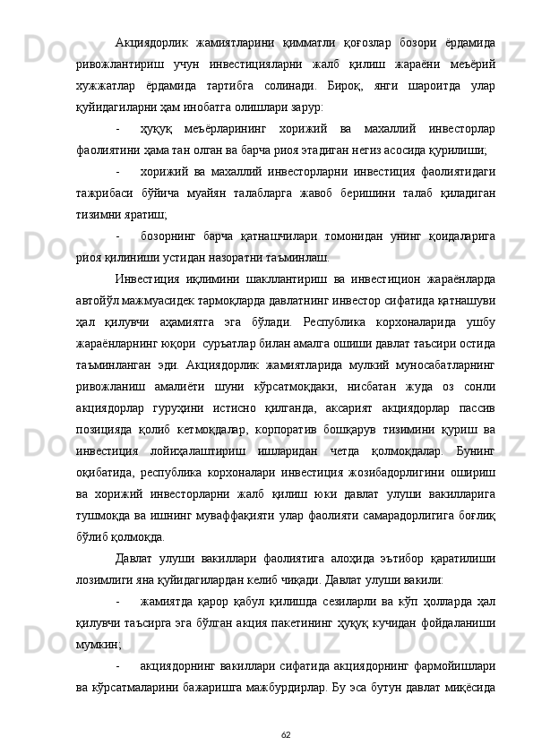 Акциядорлик   жамиятларини   қимматли   қоғозлар   бозори   ёрдамида
ривожлантириш   учун   инвестицияларни   жалб   қилиш   жараёни   меъёрий
хужжатлар   ёрдамида   тартибга   солинади.   Бироқ,   янги   шароитда   улар
қуйидагиларни ҳам инобатга олишлари зарур: 
- ҳуқуқ   меъёрларининг   хорижий   ва   махаллий   инвесторлар
фаолиятини ҳама тан олган ва барча риоя этадиган негиз асосида қурилиши; 
- хорижий   ва   махаллий   инвесторларни   инвестиция   фаолиятидаги
тажрибаси   бўйича   муайян   талабларга   жавоб   беришини   талаб   қиладиган
тизимни яратиш; 
- бозорнинг   барча   қатнашчилари   томонидан   унинг   қоидаларига
риоя қилиниши устидан назоратни таъминлаш. 
Инвестиция   иқлимини   шакллантириш   ва   инвестицион   жараёнларда
автойўл мажмуасидек тармоқларда давлатнинг инвестор сифатида қатнашуви
ҳал   қилувчи   аҳамиятга   эга   бўлади.   Республика   корхоналарида   ушбу
жараёнларнинг юқори  суръатлар билан амалга ошиши давлат таъсири остида
таъминланган   эди.   Акциядорлик   жамиятларида   мулкий   муносабатларнинг
ривожланиш   амалиёти   шуни   кўрсатмоқдаки,   нисбатан   жуда   оз   сонли
акциядорлар   гуруҳини   истисно   қилганда,   аксарият   акциядорлар   пассив
позицияда   қолиб   кетмоқдалар,   корпоратив   бошқарув   тизимини   қуриш   ва
инвестиция   лойиҳалаштириш   ишларидан   четда   қолмоқдалар.   Бунинг
оқибатида,   республика   корхоналари   инвестиция   жозибадорлигини   ошириш
ва   хорижий   инвесторларни   жалб   қилиш   юки   давлат   улуши   вакилларига
тушмоқда   ва  ишнинг  муваффақияти   улар  фаолияти  самарадорлигига  боғлиқ
бўлиб қолмоқда.  
Давлат   улуши   вакиллари   фаолиятига   алоҳида   эътибор   қаратилиши
лозимлиги яна қуйидагилардан келиб чиқади. Давлат улуши вакили: 
- жамиятда   қарор   қабул   қилишда   сезиларли   ва   кўп   ҳолларда   ҳал
қилувчи таъсирга  эга бўлган акция пакетининг ҳуқуқ кучидан фойдаланиши
мумкин; 
- акциядорнинг  вакиллари  сифатида  акциядорнинг  фармойишлари
ва кўрсатмаларини бажаришга мажбурдирлар. Бу эса бутун давлат миқёсида
  62 