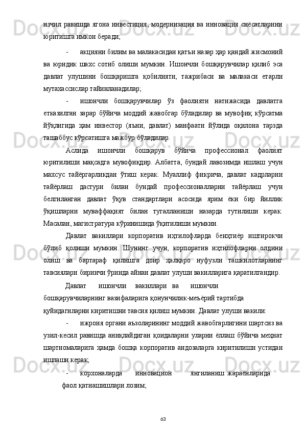 изчил  равишда  ягона  инвестиция,  модернизация  ва  инновация  сиёсатларини
юритишга имкон беради;   
- акцияни билим ва малакасидан қатъи назар ҳар қандай жисмоний
ва   юридик   шахс   сотиб   олиши   мумкин.   Ишончли   бошқарувчилар   қилиб   эса
давлат   улушини   бошқаришга   қобилияти,   тажрибаси   ва   малакаси   етарли
мутахассислар тайинланадилар;  
- ишончли   бошқарувчилар   ўз   фаолияти   натижасида   давлатга
етказилган   зарар   бўйича   моддий   жавобгар   бўладилар   ва   мувофиқ   кўрсатма
йўқлигида   ҳам   инвестор   (яъни,   давлат)   манфаати   йўлида   оқилона   тарзда
ташаббус кўрсатишга мажбур бўладилар.  
Аслида   ишончли   бошқарув   бўйича   профессионал   фаолият
юритилиши   мақсадга   мувофиқдир.   Албатта,   бундай   лавозимда   ишлаш   учун
махсус   тайёргарликдан   ўтиш   керак.   Муаллиф   фикрича,   давлат   кадрларни
тайёрлаш   дастури   билан   бундай   профессионалларни   тайёрлаш   учун
белгиланган   давлат   ўқув   стандартлари   асосида   ярим   ёки   бир   йиллик
ўқишларни   муваффақият   билан   тугалланиши   назарда   тутилиши   керак.
Масалан, магистратура кўринишида ўқитилиши мумкин. 
Давлат   вакиллари   корпоратив   иҳтилофларда   беиҳтиёр   иштирокчи
бўлиб   қолиши   мумкин.   Шунинг   учун,   корпоратив   иҳтилофларни   олдини
олиш   ва   бартараф   қилишга   доир   ҳалқаро   нуфузли   ташкилотларнинг
тавсиялари биринчи ўринда айнан давлат улуши вакилларига қаратилгандир.
Давлат  ишончли  вакиллари  ва  ишончли 
бошқарувчиларнинг вазифаларига қонунчилик-меъёрий тартибда 
қуйидагиларни киритишни тавсия қилиш мумкин. Давлат улуши вакили: 
- ижроия органи аъзоларининг моддий жавобгарлигини шартсиз ва
узил-кесил   равишда   аниқлайдиган   қоидаларни   уларни  ёллаш  бўйича   меҳнат
шартномаларига   ҳамда   бошқа   корпоратив   андозаларга   киритилиши   устидан
ишлаши керак;  
- корхоналарда  инновацион  янгиланиш  жараёнларида  
фаол қатнашишлари лозим; 
  63 
