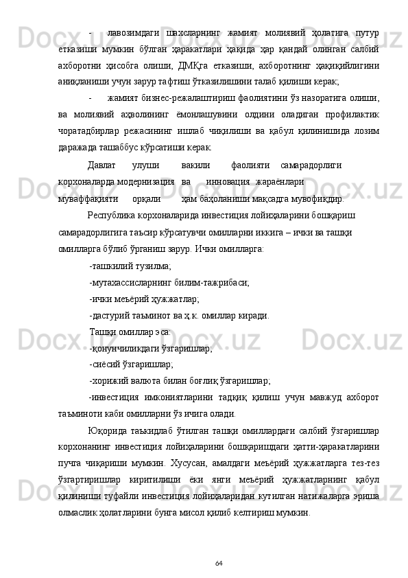 - лавозимдаги   шахсларнинг   жамият   молиявий   ҳолатига   путур
етказиши   мумкин   бўлган   ҳаракатлари   ҳақида   ҳар   қандай   олинган   салбий
ахборотни   ҳисобга   олиши,   ДМҚга   етказиши,   ахборотнинг   ҳақиқийлигини
аниқланиши учун зарур тафтиш ўтказилишини талаб қилиши керак;   
- жамият бизнес-режалаштириш фаолиятини ўз назоратига олиши,
ва   молиявий   аҳволининг   ёмонлашувини   олдини   оладиган   профилактик
чоратадбирлар   режасининг   ишлаб   чиқилиши   ва   қабул   қилинишида   лозим
даражада ташаббус кўрсатиши керак. 
Давлат  улуши  вакили  фаолияти  самарадорлиги 
корхоналарда модернизация  ва  инновация  жараёнлари 
муваффақияти  орқали  ҳам баҳоланиши мақсадга мувофиқдир. 
Республика корхоналарида инвестиция лойиҳаларини бошқариш 
самарадорлигига таъсир кўрсатувчи омилларни иккига – ички ва ташқи 
омилларга бўлиб ўрганиш зарур. Ички омилларга: 
-ташкилий тузилма; 
-мутахассисларнинг билим-тажрибаси; 
-ички меъёрий ҳужжатлар;  
-дастурий таъминот ва ҳ.к. омиллар киради.  
Ташқи омиллар эса: 
-қонунчиликдаги ўзгаришлар; 
-сиёсий ўзгаришлар; 
-хорижий валюта билан боғлиқ ўзгаришлар; 
-инвестиция   имкониятларини   тадқиқ   қилиш   учун   мавжуд   ахборот
таъминоти каби омилларни ўз ичига олади. 
Юқорида   таъкидлаб   ўтилган   ташқи   омиллардаги   салбий   ўзгаришлар
корхонанинг   инвестиция   лойиҳаларини   бошқаришдаги   ҳатти-ҳаракатларини
пучга   чиқариши   мумкин.   Хусусан,   амалдаги   меъёрий   ҳужжатларга   тез-тез
ўзгартиришлар   киритилиши   ёки   янги   меъёрий   ҳужжатларнинг   қабул
қилиниши туфайли инвестиция лойиҳаларидан кутилган  натижаларга  эриша
олмаслик ҳолатларини бунга мисол қилиб келтириш мумкин.  
  64 