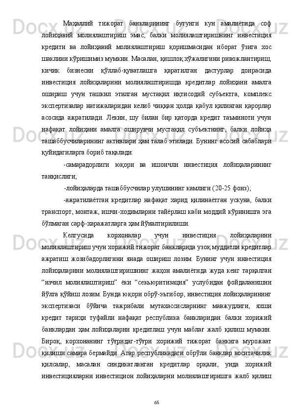 Маҳаллий   тижорат   банкларининг   бугунги   кун   амалиётида   соф
лойиҳавий   молиялаштириш   эмас,   балки   молиялаштиришнинг   инвестиция
кредити   ва   лойиҳавий   молиялаштириш   қоришмасидан   иборат   ўзига   хос
шаклини кўришимиз мумкин. Масалан, қишлоқ хўжалигини ривожлантириш,
кичик   бизнесни   қўллаб-қуватлашга   қаратилган   дастурлар   доирасида
инвестиция   лойиҳаларини   молиялаштиришда   кредитлар   лойиҳани   амалга
ошириш   учун   ташкил   этилган   мустақил   иқтисодий   субъектга,   комплекс
экспертизалар   натижаларидан   келиб   чиққан   ҳолда   қабул   қилинган   қарорлар
асосида   ажратилади.   Лекин,   шу   билан   бир   қаторда   кредит   таъминоти   учун
нафақат   лойиҳани   амалга   оширувчи   мустақил   субъектнинг,   балки   лойиҳа
ташаббусчиларининг активлари ҳам талаб этилади. Бунинг асосий сабаблари
қуйидагиларга бориб тақалади: 
-самарадорлиги   юқори   ва   ишончли   инвестиция   лойиҳаларининг
танқислиги; 
-лойиҳаларда ташаббусчилар улушининг камлиги (20-25 фоиз);  
-ажратилаётган   кредитлар   нафақат   харид   қилинаётган   ускуна,   балки
транспорт, монтаж, ишчи-ходимларни тайёрлаш каби моддий кўринишга эга
бўлмаган сарф-харажатларга ҳам йўналтирилиши.  
Келгусида   корхоналар   учун   инвестиция   лойиҳаларини
молиялаштириш учун хорижий тижорат банкларида узоқ муддатли кредитлар
ажратиш   жозибадорлигини   янада   ошириш   лозим.   Бунинг   учун   инвестиция
лойиҳаларини   молиялаштиришнинг   жаҳон   амалиётида   жуда   кенг   тарқалган
“изчил   молиялаштириш”   ёки   “секьюритизация”   услубидан   фойдаланишни
йўлга қўйиш лозим. Бунда юқори обрў-эътибор, инвестиция лойиҳаларининг
экспертизаси   бўйича   тажрибали   мутахассисларнинг   мавжудлиги,   яхши
кредит   тариҳи   туфайли   нафақат   республика   банкларидан   балки   хорижий
банклардан   ҳам   лойиҳаларни   кредитлаш   учун   маблағ   жалб   қилиш   мумкин.
Бироқ,   корхонанинг   тўғридаг-тўғри   хорижий   тижорат   банкига   мурожаат
қилиши самара бермайди. Агар республикадаги обрўли банклар воситачилик
қилсалар,   масалан   синдикатланган   кредитлар   орқали,   унда   хорижий
инвестицияларни   инвестицион   лойиҳаларни   молиялаштиришга   жалб   қилиш
  65 