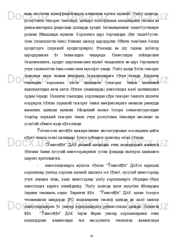 иши   нисбатан   муваффақиятлироқ   кечишини   кутиш   мумкин.   Ушбу   ҳолатда,
республика тижорат банклари, ҳалқаро кооперацион алоқаларини тиклаш ва
ривожлантириш доирасида ҳолларда кредит битимларининг ташаббусчилари
ролини   ўйнашлари   мумкин.   Корхонага   қарз   берганидан   сўнг   ташаббусчи-
банк (ташкилотчи-банк)  ўзининг мазкур қарздорлик бўйича талабини бошқа
кредиторга   (хорижий   кредиторларга)   ўтказади   ва   шу   тариқа   дебитор
қарздорликни   ўз   балансидан   чиқаради.   Инвестиция   лойиҳасини
баҳолаганлиги, кредит шартномасини ишлаб чиққанлиги ва қарз берганлиги
учун ташкилотчи-банк комиссион мукофот олади. Ушбу ҳолда ўзбек тижорат
банклари   икки   ёқлама   вазифани   бажаришларига   тўғри   келади.   Биринчи
томондан,   корхонага   катта   ҳажмдаги   (тижорат   банки   молиявий
имкониятидан   анча   катта  бўлган   суммаларда)  инвестиция   жалб  қилинишига
ёрдам беради. Иккинчи томондан, корхонадан кўра тижорат банкига ишончи
юқорироқ   бўлган   хорижий   тижорат   банки   манфаатларига   малакли   равишда
вакиллик   қилиши   мумкин.   Маҳаллий   молия   бозори   конъюнктурасидан
беҳабар   хорижий   тижорат   банки   учун   республика   банклари   маслаҳат   ва
услубий кўмаги жуда қўл келади.  
Ўзбекистон   автойўл   мажмуасининг   институционал   асосларини   қайта
кўриб чиқиш талаб қилинади. Бунга қуйидаги ҳолатлар сабаб бўлади: 
- “Ўзавтойўл”   ДАК   расмий   жиҳатдан   очиқ   акциядорлик   жамияти
бўлгани   билан   хусусий   инвесторларнинг   устав   фондида   иштирок   қилишига
шароит яратилмаган; 
- инвестицияларга   муҳтож   бўлган   “Ўзавтойўл”   ДАКга   қарашли
корхоналар унитар корхона мулкий шаклига эга бўлиб, хусусий инвесторлар
учун   умуман   ёпиқ,   яъни   инвесторлар   ушбу   корхоналарга   тўғридан-тўғри
инвестиция   кирита   олмайдилар.   Ушбу   ҳолатда   икки   муқобил   йўллардан
бирини   танламоқ   керак.   Биринчи   йўл:     “Ўзавтойўл”   ДАК   эркин   бозорга
чекланмаган   миқдорда   IPO   акцияларини   таклиф   қилади   ва   жалб   қилган
инвестицияларни   ўз   унитар   корхоналарига   реинвестиция   қилади.   Иккинчи
йўл:     “Ўзавтойўл”   ДАК   барча   йирик   унитар   корхоналарини   очиқ
акциядорлик   жамиятлари   ёки   масъулияти   чекланган   жамиятлари
  66 