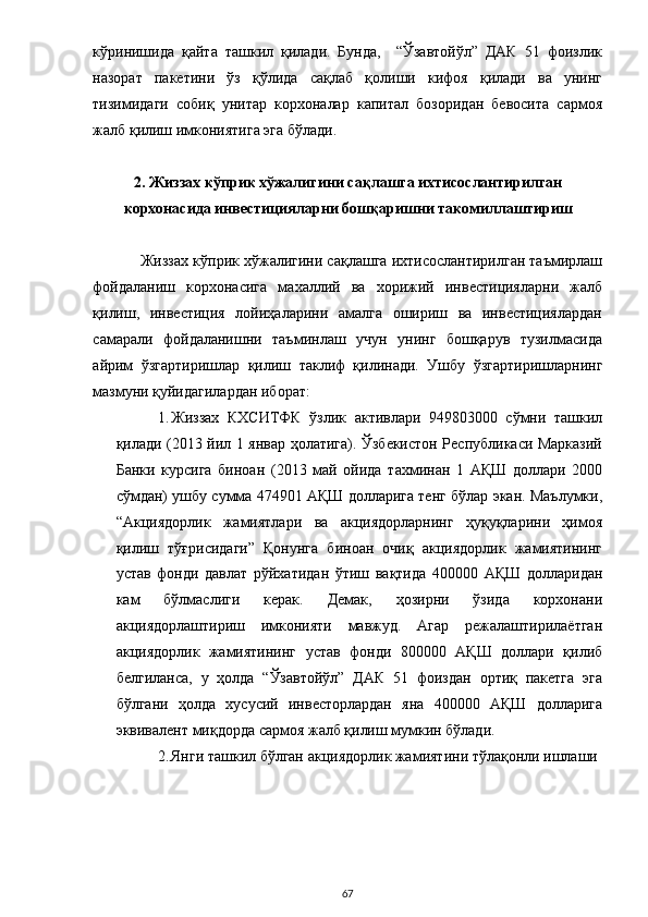 кўринишида   қайта   ташкил   қилади.   Бунда,     “Ўзавтойўл”   ДАК   51   фоизлик
назорат   пакетини   ўз   қўлида   сақлаб   қолиши   кифоя   қилади   ва   унинг
тизимидаги   собиқ   унитар   корхоналар   капитал   бозоридан   бевосита   сармоя
жалб қилиш имкониятига эга бўлади. 
 
2. Жиззах кўприк хўжалигини сақлашга ихтисослантирилган 
корхонасида инвестицияларни бошқаришни такомиллаштириш 
 
Жиззах кўприк хўжалигини сақлашга ихтисослантирилган таъмирлаш
фойдаланиш   корхонасига   махаллий   ва   хорижий   инвестицияларни   жалб
қилиш,   инвестиция   лойиҳаларини   амалга   ошириш   ва   инвестициялардан
самарали   фойдаланишни   таъминлаш   учун   унинг   бошқарув   тузилмасида
айрим   ўзгартиришлар   қилиш   таклиф   қилинади.   Ушбу   ўзгартиришларнинг
мазмуни қуйидагилардан иборат: 
1. Жиззах   КХСИТФК   ўзлик   активлари   949803000   сўмни   ташкил
қилади (2013 йил 1 январ ҳолатига). Ўзбекистон Республикаси Марказий
Банки   курсига   биноан   (2013   май   ойида   тахминан   1   АҚШ   доллари   2000
сўмдан) ушбу сумма 474901 АҚШ долларига тенг бўлар экан. Маълумки,
“Акциядорлик   жамиятлари   ва   акциядорларнинг   ҳуқуқларини   ҳимоя
қилиш   тўғрисидаги”   Қонунга   биноан   очиқ   акциядорлик   жамиятининг
устав   фонди   давлат   рўйхатидан   ўтиш   вақтида   400000   АҚШ   долларидан
кам   бўлмаслиги   керак.   Демак,   ҳозирни   ўзида   корхонани
акциядорлаштириш   имконияти   мавжуд.   Агар   режалаштирилаётган
акциядорлик   жамиятининг   устав   фонди   800000   АҚШ   доллари   қилиб
белгиланса,   у   ҳолда   “Ўзавтойўл”   ДАК   51   фоиздан   ортиқ   пакетга   эга
бўлгани   ҳолда   хусусий   инвесторлардан   яна   400000   АҚШ   долларига
эквивалент миқдорда сармоя жалб қилиш мумкин бўлади.  
2. Янги ташкил бўлган акциядорлик жамиятини тўлақонли ишлаши
 
  67 