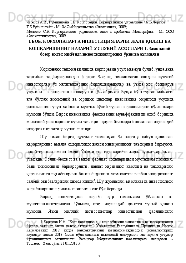                                                                                                                                                                                             
Черезов А.В., Рубинштейн Т.Б. Корпорации. Корпоративное управление / А.В.Черезов, 
Т.Б.Рубинштейн.- М.: ЗАО «Издательство «Экономика», 2009;  
Масютин   С.А.   Корпоративное   управление:   опыт   и   проблемы:   Монография.   -   М.:   ООО
«Финстатинформ», 2009.  
1 БОБ. КОРХОНАЛАРГА ИНВЕСТИЦИЯЛАРНИ ЖАЛБ ҚИЛИШ ВА 
БОШҚАРИШНИНГ НАЗАРИЙ-УСЛУБИЙ АСОСЛАРИ 1. Замонавий
бозор иқтисодиётида инвестицияларнинг ўрни ва аҳамияти 
 
Корхонани ташкил қилишда корпоратив усул мавжуд бўлиб, унда якка
тартибли   тадбиркорликдан   фарқли   ўлароқ,   чекланмаган   сондаги   хусусий
инвесторлар   ўз   капиталларини   бирлаштирадилар   ва   ўзига   ҳос   бошқарув
усулини – корпоратив бошқарувни қўллайдилар. Бунда  бўш турган маблағга
эга   бўлган   жисмоний   ва   юридик   шахслар   инвестиция   киритиш   усулида
ривожланиш   учун   маблағга   муҳтож   бўлиб   турган   корхоналарни  қўллашлари
мумкин бўлди. Бироқ инвестиция фаолиятини муваффақиятли олиб боришда
молиявий рискларнинг кучли таъсири оҳирги йилларда бошланган иқтисодий
инқироз шароитида кучли сезилди. 
Шу   билан   бирга,   ҳукумат   томонидан   ўз   вақтида   қабул   қилинган
қарорларнинг  амалга  оширилиши жаҳон инқирозининг  таъсирини  бирмунча
пасайтиришга имкон берди. Ўзбекистон иқтисодиёти жадал суръатлар билан
ўсмоқда. Солиқ-бюджет ва ташқи фаолият соҳаларидаги мустаҳкам позиция,
банк   тизимининг   барқарорлиги,   давлат   қарзининг   камлиги   ва   ташқаридан
қарз   олишга   эҳтиёткорлик   билан   ёндашиш   мамлакатни   глобал   инқирознинг
салбий оқибатларидан ҳимоя қилди 5
. Шу жумладан, мамлакатда инвестицион
жараёнларининг ривожланишига кенг йўл берилди. 
Бироқ,   инвестицион   жараён   ҳар   томонлама   ўйланган   ва
мувозанатлаштирилган   бўлмаса,   оғир   иқтисодий   ҳолатга   тушиб   қолиш
мумкин.   Яъни   миллий   иқтисодиётлар   инвестицион   фаолликдаги
5   Каримов   И.А.   “Бош   мақсадимиз   –   кенг   кўламли   ислоҳотлар   ва   модернизация
йўлини   қатъият   билан   давом   эттириш.”   Ўзбекистон   Республикаси   Президенти   Ислом
Каримовнинг   2012   йилда   мамлакатимизни   ижтимоий-иқтисодий   ривожлантириш
якунлари   ҳамда   2013   йилга   мўлжалланган   иқтисодий   дастурнинг   энг   муҳим   устувор
йўналишларига   бағишланган   Вазирлар   Маҳкамасининг   мажлисидаги   маърузаси.   -
Тошкент: Ҳалқ сўзи, 21.01.2013 й.  
  7   