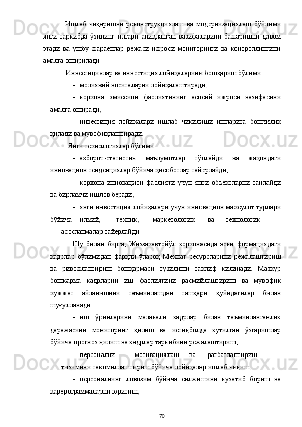 Ишлаб   чиқаришни   реконструкциялаш   ва   модернизациялаш   бўйлими
янги   таркибда   ўзининг   илгари   аниқланган   вазифаларини   бажаришни   давом
этади   ва   ушбу   жараёнлар   режаси   ижроси   мониторинги   ва   контроллингини
амалга оширилади. 
Инвестициялар ва инвестиция лойиҳаларини бошқариш бўлими: 
- молиявий воситаларни лойиҳалаштиради; 
- корхона   эмиссион   фаолиятининг   асосий   ижроси   вазифасини
амалга оширади; 
- инвестиция   лойиҳалари   ишлаб   чиқилиши   ишларига   бошчилик
қилади ва мувофиқлаштиради. 
 Янги технологиялар бўлими: 
- ахборот-статистик   маълумотлар   тўплайди   ва   жаҳондаги
инновацион тенденциялар бўйича ҳисоботлар тайёрлайди; 
- корхона   инновацион   фаолияти   учун   янги   объектларни   танлайди
ва бирламчи ишлов беради; 
- янги инвестиция лойиҳалари учун инновацион махсулот турлари
бўйича  илмий,  техник,  маркетологик  ва  технологик  
асосланмалар тайёрлайди. 
Шу   билан   бирга,   Жиззахавтойўл   корхонасида   эски   формациядаги
кадрлар   бўлимидан   фарқли   ўлароқ   Меҳнат   ресурсларини   режалаштириш
ва   ривожлантириш   бошқармаси   тузилиши   таклиф   қилинади.   Мазкур
бошқарма   кадрларни   иш   фаолиятини   расмийлаштириш   ва   мувофиқ
хужжат   айланишини   таъминлашдан   ташқари   қуйидагилар   билан
шуғулланади: 
- иш   ўринларини   малакали   кадрлар   билан   таъминланганлик
даражасини   мониторинг   қилиш   ва   истиқболда   кутилган   ўзгаришлар
бўйича прогноз қилиш ва кадрлар таркибини режалаштириш; 
- персонални  мотивациялаш  ва  рағбатлантириш  
тизимини такомиллаштириш бўйича лойиҳалар ишлаб чиқиш; 
- персоналнинг   ловозим   бўйича   силжишини   кузатиб   бориш   ва
карерограммаларни юритиш; 
  70 