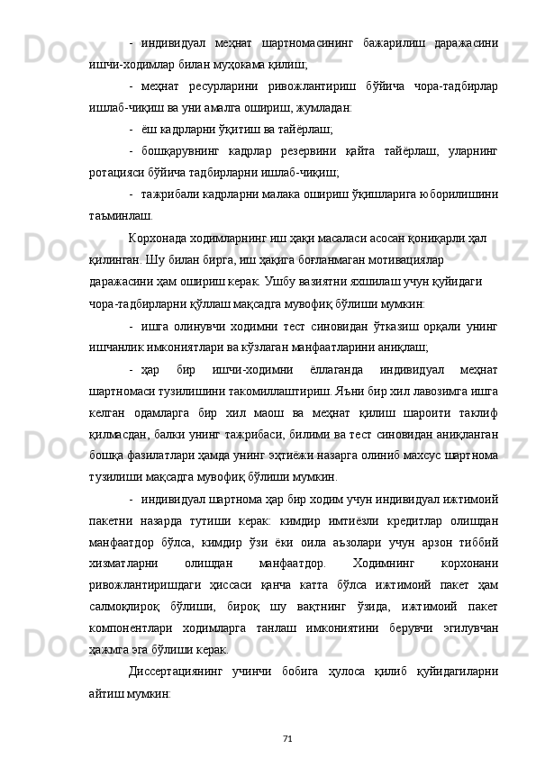 - индивидуал   меҳнат   шартномасининг   бажарилиш   даражасини
ишчи-ходимлар билан муҳокама қилиш; 
- меҳнат   ресурларини   ривожлантириш   бўйича   чора-тадбирлар
ишлаб-чиқиш ва уни амалга ошириш, жумладан: 
- ёш кадрларни ўқитиш ва тайёрлаш; 
- бошқарувнинг   кадрлар   резервини   қайта   тайёрлаш,   уларнинг
ротацияси бўйича тадбирларни ишлаб-чиқиш; 
- тажрибали кадрларни малака ошириш ўқишларига юборилишини
таъминлаш. 
Корхонада ходимларнинг иш ҳақи масаласи асосан қониқарли ҳал 
қилинган. Шу билан бирга, иш ҳақига боғланмаган мотивациялар 
даражасини ҳам ошириш керак. Ушбу вазиятни яхшилаш учун қуйидаги 
чора-тадбирларни қўллаш мақсадга мувофиқ бўлиши мумкин: 
- ишга   олинувчи   ходимни   тест   синовидан   ўтказиш   орқали   унинг
ишчанлик имкониятлари ва кўзлаган манфаатларини аниқлаш; 
- ҳар   бир   ишчи-ходимни   ёллаганда   индивидуал   меҳнат
шартномаси тузилишини такомиллаштириш. Яъни бир хил лавозимга ишга
келган   одамларга   бир   хил   маош   ва   меҳнат   қилиш   шароити   таклиф
қилмасдан, балки унинг тажрибаси, билими ва тест синовидан аниқланган
бошқа фазилатлари ҳамда унинг эҳтиёжи назарга олиниб махсус шартнома
тузилиши мақсадга мувофиқ бўлиши мумкин. 
- индивидуал шартнома ҳар бир ходим учун индивидуал ижтимоий
пакетни   назарда   тутиши   керак:   кимдир   имтиёзли   кредитлар   олишдан
манфаатдор   бўлса,   кимдир   ўзи   ёки   оила   аъзолари   учун   арзон   тиббий
хизматларни   олишдан   манфаатдор.   Ходимнинг   корхонани
ривожлантиришдаги   ҳиссаси   қанча   катта   бўлса   ижтимоий   пакет   ҳам
салмоқлироқ   бўлиши,   бироқ   шу   вақтнинг   ўзида,   ижтимоий   пакет
компонентлари   ходимларга   танлаш   имкониятини   берувчи   эгилувчан
ҳажмга эга бўлиши керак. 
Диссертациянинг   учинчи   бобига   ҳулоса   қилиб   қуйидагиларни
айтиш мумкин:  
  71 
