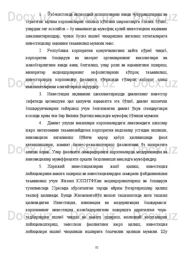 1. Ўзбекистонда иқтисодий ислохотларни янада чуқурлаштириш ва
стратегик   мухим   корхоналарни   тиклаш   кўпгина   шароитларга   боғлик   бўлиб,
улардан энг асосийси – бу мамлакатда мувофиқ қулай инвестицион иқлимни
шакллантиришдир,   чунки   бусиз   ишлаб   чиқаришни   янгилаш   эхтиёжларига
инвестицилар оқимини таъминлаш мумкин эмас. 
2. Республика   корпоратив   қонунчилигини   қайта   кўриб   чиқиб,
корпоратив   бошқарув   ва   назорат   органларининг   ваколатлари   ва
жавобгарлигини   янада   аниқ   белгилаш,   улар   роли   ва   аҳамиятини   ошириш,
миноритар   акциядорларнинг   кафолатларини   кўпроқ   таъминлаш,
инвесторларга   корхоналар   фаолияти   тўғрисида   тўлароқ   ахборот   олиш
имкониятларини кенгайтириш зарурдир. 
3. Инвестиция   иқлимини   шакллантиришда   давлатнинг   инвестор
сифатида   қатнашуви   ҳал   қилувчи   аҳамиятга   эга   бўлиб,   давлат   ишончли
бошқарувчиларни   тайёрлаш   учун   белгиланган   давлат   ўқув   стандартлари
асосида ярим ёки бир йиллик ўқитиш мақсадга мувофиқ бўлиши мумкин. 
4. Давлат   улуши   вакиллари   корхоналардаги   лавозимдаги   шахслар
ижро   интизомини   таъминлайдиган   корпоратив   андозалар   устидан   ишлаши,
инновацион   янгиланиш   бўйича   қарор   қабул   қилинишида   фаол
қатнашишлари,   жамият   бизнес-режалаштириш   фаолиятини   ўз   назоратига
олиши   керак.   Улар   фаолияти   самарадорлиги   корхоналарда   модернизация   ва
инновациялар муваффақияти орқали баҳоланиши мақсадга мувофиқдир. 
5. Хорижий   инвестицияларни   жалб   қилиш,   инвестиция
лойиҳаларини амалга ошириш ва инвестициялардан самарали фойдаланишни
таъминлаш   учун   Жиззах   КХСИТФКни   акциядорлаштириш   ва   бошқарув
тузилмасида   22расмда   кўрсатилган   тарзда   айрим   ўзгартиришлар   қилиш
таклиф   қилинади.   Бунда   Жиззахавтойўл   вилоят   ташкилотида   янги   ташкил
қилинадиган   Инвестиция,   инновация   ва   модернизация   бошқармаси:
корхонанинг   инвестиция   жозибадорлигини   оширишга   қаратилган   чора-
тадбирларни   ишлаб   чиқиш   ва   амалга   ошириш,   молиявий   воситаларни
лойиҳалаштириш,   эмиссион   фаолиятини   ижро   қилиш,   инвестиция
лойиҳалари   ишлаб   чиқилиши   ишларига   бошчилик   қилиши   мумкин.   Шу
  72 