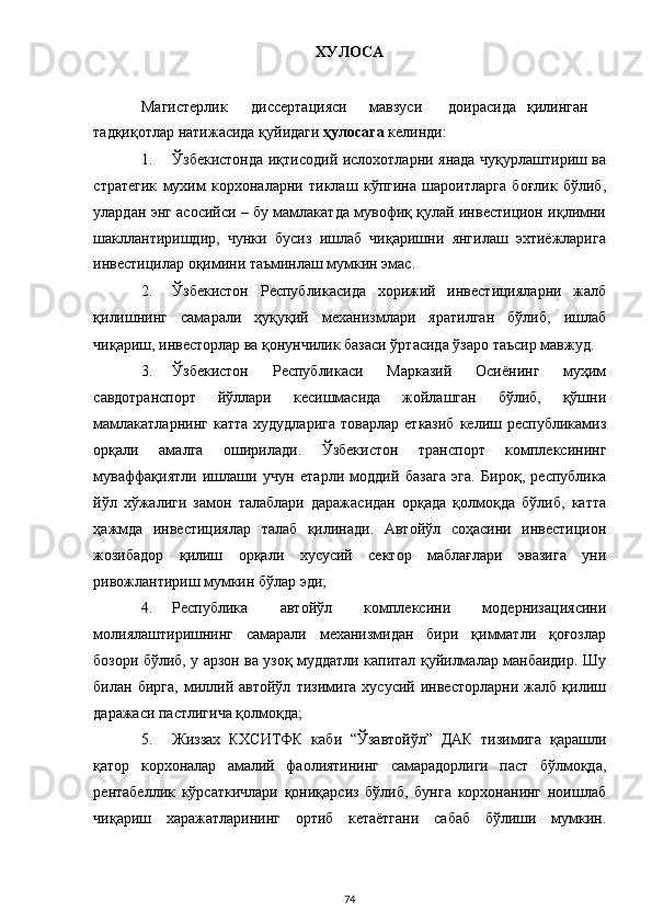ХУЛОСА 
 
Магистерлик  диссертацияси  мавзуси  доирасида  қилинган
тадқиқотлар натижасида қуйидаги  ҳулосага  келинди: 
1. Ўзбекистонда иқтисодий ислохотларни янада чуқурлаштириш ва
стратегик   мухим   корхоналарни   тиклаш   кўпгина   шароитларга   боғлик   бўлиб,
улардан энг асосийси – бу мамлакатда мувофиқ қулай инвестицион иқлимни
шакллантиришдир,   чунки   бусиз   ишлаб   чиқаришни   янгилаш   эхтиёжларига
инвестицилар оқимини таъминлаш мумкин эмас. 
2. Ўзбекистон   Республикасида   хорижий   инвестицияларни   жалб
қилишнинг   самарали   ҳуқуқий   механизмлари   яратилган   бўлиб,   ишлаб
чиқариш, инвесторлар ва қонунчилик базаси ўртасида ўзаро таъсир мавжуд. 
3. Ўзбекистон   Республикаси   Марказий   Осиёнинг   муҳим
савдотранспорт   йўллари   кесишмасида   жойлашган   бўлиб,   қўшни
мамлакатларнинг   катта  худудларига  товарлар   етказиб   келиш  республикамиз
орқали   амалга   оширилади.   Ўзбекистон   транспорт   комплексининг
муваффақиятли   ишлаши   учун   етарли   моддий   базага   эга.   Бироқ,   республика
йўл   хўжалиги   замон   талаблари   даражасидан   орқада   қолмоқда   бўлиб,   катта
ҳажмда   инвестициялар   талаб   қилинади.   Автойўл   соҳасини   инвестицион
жозибадор   қилиш   орқали   хусусий   сектор   маблағлари   эвазига   уни
ривожлантириш мумкин бўлар эди;  
4. Республика   автойўл   комплексини   модернизациясини
молиялаштиришнинг   самарали   механизмидан   бири   қимматли   қоғозлар
бозори бўлиб, у арзон ва узоқ муддатли капитал қуйилмалар манбаидир. Шу
билан   бирга,   миллий   автойўл   тизимига   хусусий   инвесторларни   жалб   қилиш
даражаси пастлигича қолмоқда; 
5. Жиззах   КХСИТФК   каби   “Ўзавтойўл”   ДАК   тизимига   қарашли
қатор   корхоналар   амалий   фаолиятининг   самарадорлиги   паст   бўлмоқда,
рентабеллик   кўрсаткичлари   қониқарсиз   бўлиб,   бунга   корхонанинг   ноишлаб
чиқариш   харажатларининг   ортиб   кетаётгани   сабаб   бўлиши   мумкин.
  74 