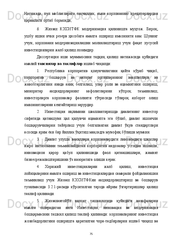 Натижада,   пул   маблағларига   тақчиллик,   яъни   корхонанинг   кредиторлардан
қарамлиги ортиб бормоқда; 
6. Жиззах   КХСИТФК   модернизация   қилинишга   муҳтож.   Бироқ,
ушбу   ишни   ички   резерв   ҳисобига   амалга   ошириш   имконияти   кам.   Шунинг
учун,   корхонани   модернизациялашни   молиялаштириш   учун   фақат   хусусий
инвестицияларни жалб қилиш лозимдир. 
Диссертация   иши   муаммосини   тадқиқ   қилиш   натижасида   қуйидаги
амалий  тавсиялар ва таклифлар  ишлаб чиқилди: 
1. Республика   корпоратив   қонунчилигини   қайта   кўриб   чиқиб,
корпоратив   бошқарув   ва   назорат   органларининг   ваколатлари   ва
жавобгарлигини   янада   аниқ   белгилаш,   улар   роли   ва   аҳамиятини   ошириш,
миноритар   акциядорларнинг   кафолатларини   кўпроқ   таъминлаш,
инвесторларга   корхоналар   фаолияти   тўғрисида   тўлароқ   ахборот   олиш
имкониятларини кенгайтириш зарурдир. 
2. Инвестиция   иқлимини   шакллантиришда   давлатнинг   инвестор
сифатида   қатнашуви   ҳал   қилувчи   аҳамиятга   эга   бўлиб,   давлат   ишончли
бошқарувчиларни   тайёрлаш   учун   белгиланган   давлат   ўқув   стандартлари
асосида ярим ёки бир йиллик ўқитиш мақсадга мувофиқ бўлиши мумкин. 
3. Давлат   улуши   вакиллари   корхоналардаги   лавозимдаги   шахслар
ижро   интизомини   таъминлайдиган   корпоратив   андозалар   устидан   ишлаши,
инновацион   қарор   қабул   қилинишида   фаол   қатнашишлари,   жамият
бизнесрежалаштиришини ўз назоратига олиши керак.  
4. Хорижий   инвестицияларни   жалб   қилиш,   инвестиция
лойиҳаларини амалга ошириш ва инвестициялардан самарали фойдаланишни
таъминлаш   учун   Жиззах   КХСИТФКни   акциядорлаштириш   ва   бошқарув
тузилмасида   3.2.1-расмда   кўрсатилган   тарзда   айрим   ўзгартиришлар   қилиш
таклиф қилинади.  
5. Жиззахавтойўл   вилоят   ташкилотида   қуйидаги   вазифаларни
амалга   оширадиган   янги   Инвестиция,   инновация   ва   модернизация
бошқармасини ташкил қилиш таклиф қилинади: корхоналарнинг инвестиция
жозибадорлигини   оширишга   қаратилган   чора-тадбирларни   ишлаб   чиқиш   ва
  75 