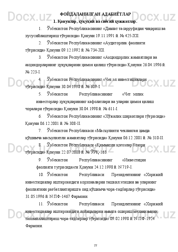 ФОЙДАЛАНИЛГАН АДАБИЁТЛАР  
1. Қонунлар, ҳуқуқий ва сиёсий ҳужжатлар. 
1. Ўзбекистон Республикасининг «Давлат тасарруфидан чиқариш ва
хусусийлаштириш тўғрисида» Қонуни 19.11.1991 й. № 425-XII. 
2. Ўзбекистон Республикасининг «Аудиторлик фаолияти 
тўғрисида» Қонуни 09.12.1992 й. № 734-XII. 
3. Ўзбекистон Республикасининг «Акциядорлик жамиятлари ва 
акциядорларнинг ҳуқуқларини ҳимоя қилиш тўғрисида» Қонуни 26.04.1996 й.
№ 223-I. 
4. Ўзбекистон Республикасининг «Чет эл инвестициялари 
тўғрисида» Қонуни 30.04.1998 й. № 609-I. 
5. Ўзбекистон  Республикасининг  «Чет  эллик 
инвесторлар ҳуқуқларининг кафолатлари ва уларни ҳимоя қилиш 
чоралари тўғрисида» Қонуни 30.04.1998 й. № 611-I. 
6. Ўзбекистон Республикасининг «Хўжалик ширкатлари тўғрисида»
Қонуни 06.12.2001 й. № 308-II. 
7. Ўзбекистон Республикаси «Масъулияти чекланган ҳамда 
қўшимча масъулиятли жамиятлар тўғрисида» Қонуни 06.12.2001 й. № 310-II. 
8. Ўзбекистон Республикаси «Қимматли қоғозлар бозори 
тўғрисида» Қонуни 22.07.2008 й. № ЎРҚ-163. 
9. Ўзбекистон  Республикасининг  «Инвестиция 
фаолияти тугрисида»ги Қонуни 24.12.1998 й. N 719-I. 
10. Ўзбекистон  Республикаси  Президентининг  «Хорижий 
инвестициялар иштирокидаги корхоналарни ташкил этишни ва уларнинг 
фаолиятини рағбатлантиришга оид қўшимча чора-тадбирлар тўғрисида» 
31.05.1996 й. N ПФ-1467 Фармони.  
11. Ўзбекистон  Республикаси  Президентининг  «Хорижий 
инвестициялар иштирокидаги лойиҳаларни амалга ошириш механизмини 
такомиллаштириш чора-тадбирлар тўғрисида» 09.02.1998 й. N ПФ-1924 
Фармони. 
  77 