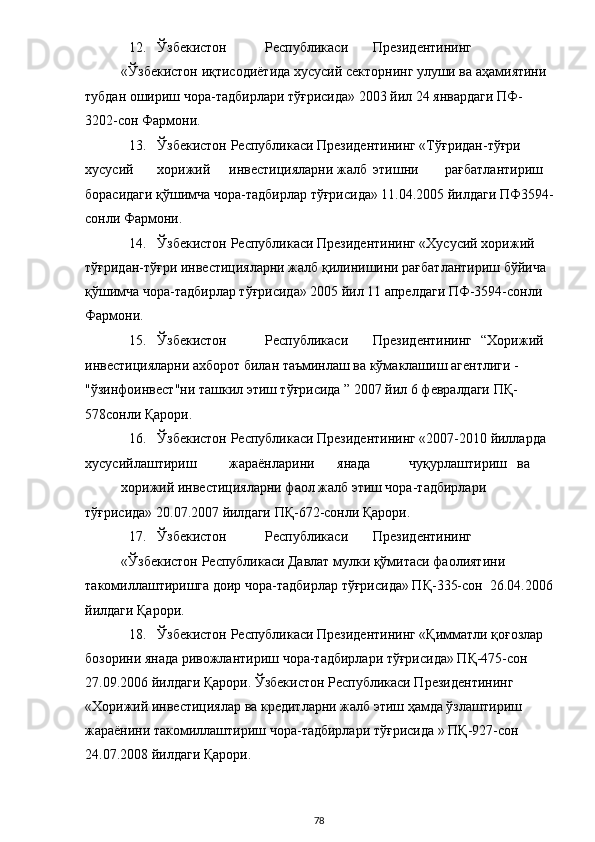 12. Ўзбекистон  Республикаси  Президентининг 
«Ўзбекистон иқтисодиётида хусусий секторнинг улуши ва аҳамиятини 
тубдан ошириш чора-тадбирлари тўғрисида» 2003 йил 24 январдаги ПФ-
3202-сон Фармони. 
13. Ўзбекистон Республикаси Президентининг «Тўғридан-тўғри 
хусусий  хорижий  инвестицияларни  жалб  этишни  рағбатлантириш 
борасидаги қўшимча чора-тадбирлар тўғрисида» 11.04.2005 йилдаги ПФ3594-
сонли Фармони.  
14. Ўзбекистон Республикаси Президентининг «Хусусий хорижий 
тўғридан-тўғри инвестицияларни жалб қилинишини рағбатлантириш бўйича 
қўшимча чора-тадбирлар тўғрисида» 2005 йил 11 апрелдаги ПФ-3594-сонли 
Фармони. 
15. Ўзбекистон  Республикаси  Президентининг  “Хорижий 
инвестицияларни ахборот билан таъминлаш ва кўмаклашиш агентлиги - 
"ўзинфоинвест"ни ташкил этиш тўғрисида ” 2007 йил 6 февралдаги ПҚ-
578сонли Қарори.  
16. Ўзбекистон Республикаси Президентининг «2007-2010 йилларда 
хусусийлаштириш  жараёнларини  янада  чуқурлаштириш  ва 
хорижий инвестицияларни фаол жалб этиш чора-тадбирлари 
тўғрисида» 20.07.2007 йилдаги ПҚ-672-сонли Қарори. 
17. Ўзбекистон  Республикаси  Президентининг 
«Ўзбекистон Республикаси Давлат мулки қўмитаси фаолиятини 
такомиллаштиришга доир чора-тадбирлар тўғрисида» ПҚ-335-сон  26.04.2006
йилдаги Қарори.  
18. Ўзбекистон Республикаси Президентининг «Қимматли қоғозлар 
бозорини янада ривожлантириш чора-тадбирлари тўғрисида» ПҚ-475-сон  
27.09.2006 йилдаги Қарори. Ўзбекистон Республикаси Президентининг 
«Хорижий инвестициялар ва кредитларни жалб этиш ҳамда ўзлаштириш 
жараёнини такомиллаштириш чора-тадбирлари тўғрисида » ПҚ-927-сон  
24.07.2008 йилдаги Қарори.  
  78 