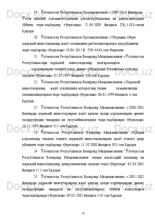 19. Ўзбекистон Республикаси Президентининг «2009-2014 йилларда 
Ўзбек   миллий   Автомагистралини   реконструкциялаш   ва   ривожлантириш
бўйича   чора-тадбирлар   тўғрисида»   22.04.2009   йилдаги   ПҚ-1103-сонли
Қарори. 
20. Ўзбекистон Республикаси Президентининг «Тўғридан-тўғри 
хорижий инвестициялар жалб этилишини рағбатлантиришга оид қўшимча 
чора-тадбирлар тўғрисида» 10.04.2012 й.  ПФ-4434-сон Фармони. 
21. Ўзбекистон Республикаси Вазирлар Маҳкамасининг «Ўзбекистон
Республикасида  хорижий  инвестициялар  иштирокидаги 
корхоналарни ташкил этиш, давлат рўйҳатидан ўтказиш ва тугатиш 
тартиби тўғрисида» 02.07.1997 йилдаги 336-сон Қарори. 
22. Ўзбекистон Республикаси Вазирлар Маҳкамасининг «Хорижий 
инвестициялар  жалб  этилишини  ахборотлар  билан  таъминлашни 
такомиллаштириш чора-тадбирлари тўғрисида» 06.01.1999 йилдаги 3-сон 
Қарори. 
22. Ўзбекистон   Республикаси   Вазирлар   Маҳкамасининг   «2000-2001
йилларда   хорижий   инвесторларни   жалб   қилган   ҳолда   корхоналарни   давлат
тасарруфидан   чиқариш   ва   хусусийлаштириш   чора-тадбирлари   тўғрисида»
26.11.1999 йилдаги 511-сон Қарори. 
23. Ўзбекистон   Республикаси   Вазирлар   Маҳкамасининг   «Қўшма
корхоналар   ташкил   этишга   хорижий   инвестицияларни   жалб   этишга   доир
қўшимча чора-тадбирлар тўғрисида» 11.10.2000 йилдаги 393-сон Қарори. 
24. Ўзбекистон Республикаси Вазирлар Маҳкамасининг “Ўзбекистон
Республикаси   Вазирлар   Маҳкамасининг   ташқи   иқтисодий   алоқалар   ва
хорижий инвестициялар департаментини ташкил этиш тўғрисида” 05.03.2001
йилдаги 112-сон Қарори.  
25. Ўзбекистон   Республикаси   Вазирлар   Маҳкамасининг   «2001-2002
йилларда   хорижий   инвесторларни   жалб   қилган   ҳолда   корхоналарни   давлат
тасарруфидан   чиқариш   ва   хусусийлаштириш   бўйича   келгусидаги
чоратадбирлари тўғрисида» 09.03.2001 йилдаги 119-сон Қарори. 
  79 