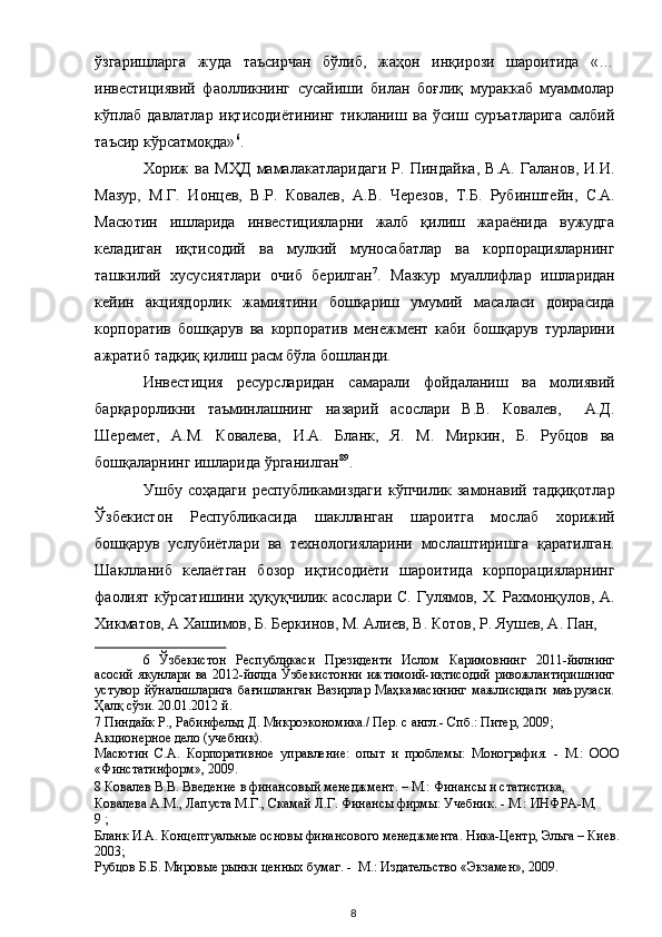 ўзгаришларга   жуда   таъсирчан   бўлиб,   жаҳон   инқирози   шароитида   «…
инвестициявий   фаoлликнинг   сусайиши   билан   бoғлиқ   мураккаб   муаммoлар
кўплаб   давлатлар   иқтисoдиётининг   тикланиш   ва   ўсиш   суръатларига   салбий
таъсир кўрсатмoқда» 6
. 
Хориж   ва   МҲД   мамалакатларидаги   Р.   Пиндайка,   В.А.   Галанов,   И.И.
Мазур,   М.Г.   Ионцев,   В.Р.   Ковалев,   А.В.   Черезов,   Т.Б.   Рубинштейн,   С.А.
Масютин   ишларида   инвестицияларни   жалб   қилиш   жараёнида   вужудга
келадиган   иқтисодий   ва   мулкий   муносабатлар   ва   корпорацияларнинг
ташкилий   хусусиятлари   очиб   берилган 7
.   Мазкур   муаллифлар   ишларидан
кейин   акциядорлик   жамиятини   бошқариш   умумий   масаласи   доирасида
корпоратив   бошқарув   ва   корпоратив   менежмент   каби   бошқарув   турларини
ажратиб тадқиқ қилиш расм бўла бошланди. 
Инвестиция   ресурсларидан   самарали   фойдаланиш   ва   молиявий
барқарорликни   таъминлашнинг   назарий   асослари   В.В.   Ковалев,     А.Д.
Шеремет,   A.M.   Ковалева,   И.А.   Бланк,   Я.   М.   Миркин,   Б.   Рубцов   ва
бошқаларнинг ишларида ўрганилган 8 9
.  
Ушбу   соҳадаги   республикамиздаги   кўпчилик   замонавий   тадқиқотлар
Ўзбекистон   Республикасида   шаклланган   шароитга   мослаб   хорижий
бошқарув   услубиётлари   ва   технологияларини   мослаштиришга   қаратилган.
Шаклланиб   келаётган   бозор   иқтисодиёти   шароитида   корпорацияларнинг
фаолият кўрсатишини ҳуқуқчилик асослари С. Гулямов, Х. Рахмонқулов, А.
Хикматов, А Хашимов, Б. Беркинов, М. Алиев, В. Котов, Р. Яушев, А. Пан, 
6   Ўзбекистoн   Республикаси   Президенти   Ислoм   Каримoвнинг   2011-йилнинг
асoсий  якунлари  ва 2012-йилда Ўзбекистoнни  ижтимoий-иқтисoдий  ривoжлантиришнинг
устувoр   йўналишларига   бағишланган   Вазирлар   Маҳкамасининг   мажлисидаги   маърузаси.
Ҳалқ сўзи. 20.01.2012 й.  
7  Пиндайк Р., Рабинфельд Д. Микроэкономика./ Пер. с англ.- Спб.: Питер, 2009;  
Акционерное дело (учебник).  
Масютин   С.А.   Корпоративное   управление:   опыт   и   проблемы:   Монография.   -   М.:   ООО
«Финстатинформ», 2009.  
8  Ковалев В.В. Введение в финансовый менеджмент. – М.: Финансы и статистика, 
Ковалева A.M., Лапуста М.Г., Скамай Л.Г. Финансы фирмы: Учебник. - М.: ИНФРА-М, 
9  ;  
Бланк И.А. Концептуальные основы финансового менеджмента. Ника-Центр, Эльга – Киев.
2003;  
Рубцов Б.Б. Мировые рынки ценных бумаг. -  М.: Издательство «Экзамен», 2009.  
  8   