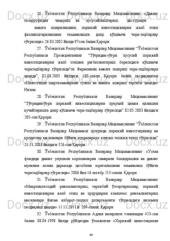 26. Ўзбекистон   Республикаси   Вазирлар   Маҳкамасининг   «Давлат
тасарруфидан  чиқариш  ва  хусусийлаштириш  дастурлари  
амалга   оширилишини,   хорижий   инвестицияларни   жалб   этиш
фаоллаштирилишини   таъминлашга   доир   қўшимча   чора-тадбирлар
тўғрисида» 26.03.2002 йилда 97сон билан Қарори. 
27. Ўзбекистон Республикаси Вазирлар Маҳкамасининг “Ўзбекистон
Республикаси   Президентининг   "Тўғридан-тўғри   хусусий   хорижий
инвестицияларни   жалб   этишни   рағбатлантириш   борасидаги   қўшимча
чоратадбирлар   тўғрисида"ги   Фармонини   амалга   ошириш   чора-тадбирлари
ҳақида”   02.08.2005   йилдаги   180-сонли   Қарори   билан   тасдиқланган
«Инвестиция   шартномаларини   тузиш   ва   амалга   ошириш   тартиби   ҳақида»
Низом. 
28. Ўзбекистон   Республикаси   Вазирлар   Маҳкамасининг
“Тўғридантўғри   хорижий   инвестицияларни   ҳуқуқий   ҳимоя   қилишни
кучайтиришга доир қўшимча чора-тадбирлар тўғрисида” 02.05.2003 йилдаги
205-сон Қарори. 
29. Ўзбекистон Республикаси Вазирлар Маҳкамасининг “Ўзбекистон
Республикаси   Вазирлар   Маҳкамаси   ҳузурида   хорижий   инвестициялар   ва
кредитлар   масалалари   бўйича   идоралараро   кенгаш   ташкил   этиш   тўғрисида”
21.11.2003 йилдаги 526-сон Қарори. 
30. Ўзбекистон   Республикаси   Вазирлар   Маҳкамасининг   «Устав
фондида   давлат   улушили   корхоналарни   самарали   бошқаришни   ва   давлат
мулкини   лозим   даражада   ҳисобини   юритилишини   таъминлаш   бўйича
чоратадбирлар тўғрисида» 2006 йил 16 октябр 215-сонли  Қарори.  
31. Ўзбекистон   Республикаси   Вазирлар   Маҳкамасининг
«Макроиқтисодий   ривожлантириш,   таркибий   ўзгартиришлар,   хорижий
инвестицияларни   жалб   этиш   ва   ҳудудларни   комплекс   ривожлантириш
масалалари   йиғма   ахборот-таҳлил   департаменти   тўғрисидаги   низомни
тасдиқлаш ҳақида» 11.11.2011 й. 299-сонли  Қарори. 
32. Ўзбекистон   Республикаси   Адлия   вазирлиги   томонидан   423-сон
билан   08.04.1998   йилда   рўйҳатдан   ўтказилган   «Хорижий   инвестицияли
  80 