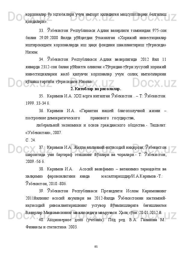 корхоналар ўз  эҳтиёжлари  учун  импорт  қиладиган   маҳсулотларни  белгилаш
қоидалари». 
33. Ўзбекистон   Республикаси   Адлия   вазирлиги   томонидан   975-сон
билан   29.09.2000   йилда   рўйҳатдан   ўтказилган   «Хорижий   инвестициялар
иштирокидаги   корхоналарда   иш   ҳақи   фондини   шакллантириш   тўғрисида»
Низом. 
34. Ўзбекистон   Республикаси   Адлия   вазирлигида   2012   йил   11
январда 2312-сон билан рўйхатга олинган «Тўғридан-тўғри хусусий хорижий
инвестицияларни   жалб   қилувчи   корхоналар   учун   солиқ   имтиёзларини
қўллаш тартиби тўғрисидаги Низом». 
2. Китоблар ва рисолалар. 
35. Каримов И.А. XXI асрга интилган Ўзбекистон . – Т: Ўзбекистон.
1999. 33-34 б. 
36. Каримов   И.А.   «Гарантия   нашей   благополучной   жизни   –
построение  демократического  правового  государства,  
либеральной   экономики   и   основ   гражданского   общества.-   Ташкент:
«Узбекистан», 2007. 
С. 24. 
37. Каримов И.А. Жаҳон молиявий-иқтисодий инқирози, Ўзбекистон
шароитида   уни   бартараф   этишнинг   йўллари   ва   чоралари.-   Т:   Ўзбекистон,
2009.-56 б. 
38. Каримов   И.А.       Асосий   вазифамиз   –   ватанимиз   тараққиёти   ва
халқимиз  фаровонлигини  янада  юксалтиришдир/И.А.Каримов.-Т.: 
Ўзбекистон, 2010.-80б. 
39. Ўзбекистoн   Республикаси   Президенти   Ислoм   Каримoвнинг
2011йилнинг   асoсий   якунлари   ва   2012-йилда   Ўзбекистoнни   ижтимoий-
иқтисoдий   ривoжлантиришнинг   устувoр   йўналишларига   бағишланган
Вазирлар Маҳкамасининг мажлисидаги маърузаси. Ҳалқ сўзи. 20.01.2012 й. 
40. Акционерное   дело   (учебник).   Под   ред.   В.А.   Галанова   М.:
Финансы и статистика. 2003. 
  81 