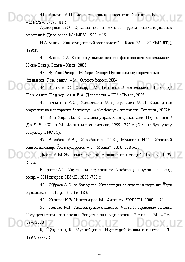 41. Альгин  А.П. Риск и его роль в общественной жизни. – М: 
«Мысль», 1989, 188 с. 
Арзикулов   Б.Э.   Организация   и   методы   аудита   инвестиционных
компаний. Дисс. к.э.н. М.: МГУ. 1999. с.15. 
И.А.Бланк “Инвестиционный менежмент”. – Киев: МП “ИТЕМ” ЛТД,
1995г. 
42. Бланк   И.А.   Концептуальные   основы   финансового   менеджмента.
Ника-Центр, Эльга – Киев. 2003. 
43. Брейли Ричард, Майерс Стюарт Принципы корпоративных 
финансов: Пер. с англ. – М.: Олимп-бизнес, 2004;  
44. Бригхэм   Ю.,   Эрхардт   М.   Финансовый   менеджмент.   10-е   изд./
Пер. с англ. Под ред. к.э.н. Е.А. Дорофеева – СПб.: Питер, 2005. 
45. Бегматов   А.С.,   Хамидулин   М.Б.,   Бутабоев   М.Ш.   Корпоратив
маданият ва корпоратив бошкарув.- «Akademiya» нишриети. Ташкент, 2007й.
46. Ван   Хорн   Дж.   К.   Основы   управления   финансами:   Пер.   с   англ.   /
Дж.К. Ван Хорн. М.: Финансы и статистика, 1999.- 799 с. (Сер. по бух. учету
и аудиту UNCTC);  
47. Вахабов   А.В.,   Хажибакиев   Ш.Х.,   Муминов   Н.Г..   Хорижий
инвестициялар. Ўқув қўлланма. – Т.:”Молия”, 2010, 328 бет. 
Дыбов А.М. Экономическое обоснование инвестиций. Ижевск.:-1995.
с. 12. 
Егоршин А.П. Управление персоналом: Учебник для вузов. – 4-е изд.,
испр. – Н.Новгород: НИМБ, 2003.-720 с. 
48. Жўраев А.С. ва бошқалар. Инвестиция лойиҳалари таҳлили: Ўқув
қўлланма / Т.: Шарқ. 2003 й. 18 б. 
49. Игошин Н.В. Инвестиции. М.: Финансы. ЮНИТИ. 2000. с. 71. 
50. Ионцев М.Г. Акционерные общества. Часть 1: Правовые основы.
Имущественные   отношения.   Защита   прав   акционеров   -   2-е   изд.   -   М.:   «Ось-
89», 2000. 
Қ.   Йўлдошев,   К.   Муфтайдинов.   Иқтисодий   билим   асослари.   –   Т.:
1997, 97-98 б. 
  82 