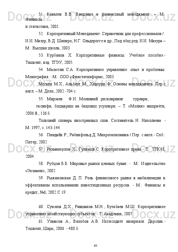 51. Ковалев   В.В.   Введение   в   финансовый   менеджмент.   –   М.:
Финансы 
и статистика, 2001. 
52. Корпоративный Менеджмент: Справочник для профессионалов / 
И.И. Мазур, В.Д. Шапиро, Н.Г. Ольдерогге и др.; Под общ.ред. И.И. Мазура –
М.: Высшая школа, 2003. 
53. Курбанов   Х.   Корпоративные   финансы.   Учебное   пособие.-
Ташкент, изд. ТГЭУ, 2005. 
54. Масютин   С.А.   Корпоративное   управление:   опыт   и   проблемы:
Монография. - М.: ООО «Финстатинформ», 2003. 
Мескон   М.Х.,   Альберт   М.,   Хедоури   Ф.   Основы   менеджмента:   Пер.с
англ. – М.:Дело, 2002.-704 с. 
55. Мирзаев  Ф.И.  Молиявий  рискларнинг  турлари,  
таснифи,   бошқариш   ва   баҳолаш   усуллари.   –   Т:   «Молия»   нашриёти,
2006 й., 136 б. 
Толковий   словарь   иностранных   слов.   Составитель   Н.   Николаева.   -
М.:1997, с. 143-144. 
56. Пиндайк Р., Рабинфельд Д. Микроэкономика./ Пер. с англ.- Спб.:
Питер, 2002 
57. Рахманкулов   Х.,   Гулямов   С.   Корпоративное   право.-   Т.:   ТГЮИ,
2004 
58. Рубцов   Б.Б.   Мировые   рынки   ценных   бумаг.   -     М.:   Издательство
«Экзамен», 2002. 
59. Рыжановская   Д.   П.   Роль   финансового   рынка   в   мобилизации   и
эффективном   использовании   инвестиционных   ресурсов.   -   М.:   Финансы   и
кредит, №6, 2002.С 19. 
 
60. Суюнов   Д.Х.,   Равшанов   М.Н.,   Бутабаев   М.Ш.   Корпоративное
управление хозяйствующих субъектов. - Т: Академия, 2007. 
61. Улмасов   А.,   Вахобов   А.В.   Иктисодиёт   назарияси.   Дарслик.-
Тошкент, Шарк, 2006  - 480 б.  
  83 