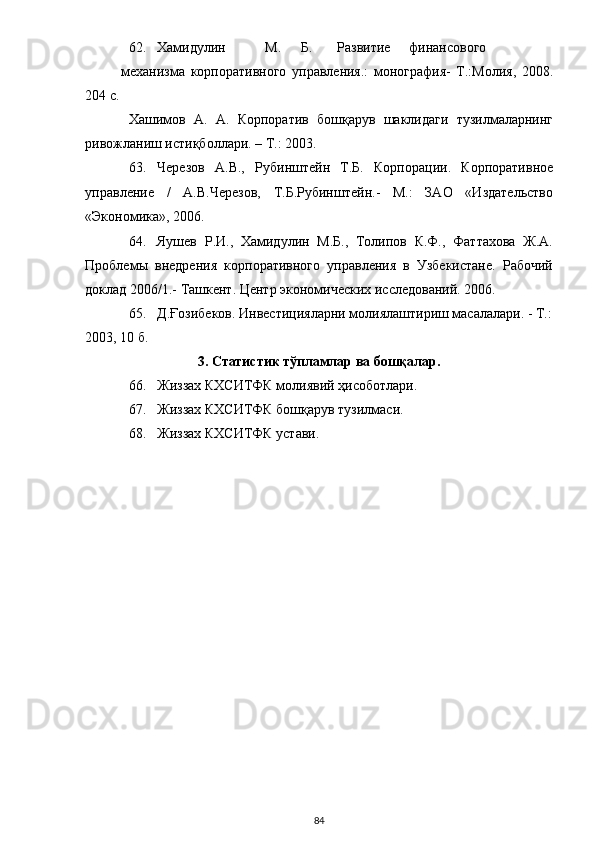 62. Хамидулин  М.  Б.  Развитие  финансового  
механизма   корпоративного   управления.:   монография-   Т.:Молия,   2008.
204 с. 
Хашимов   А.   А.   Корпоратив   бошқарув   шаклидаги   тузилмаларнинг
ривожланиш истиқболлари. – Т.: 2003.  
63. Черезов   А.В.,   Рубинштейн   Т.Б.   Корпорации.   Корпоративное
управление   /   А.В.Черезов,   Т.Б.Рубинштейн.-   М.:   ЗАО   «Издательство
«Экономика», 2006. 
64. Яушев   Р.И.,   Хамидулин   М.Б.,   Толипов   К.Ф.,   Фаттахова   Ж.А.
Проблемы   внедрения   корпоративного   управления   в   Узбекистане.   Рабочий
доклад 2006/1.- Ташкент. Центр экономических исследований. 2006. 
65. Д.Ғозибеков. Инвестицияларни молиялаштириш масалалари. - Т.:
2003, 10 б. 
3. Статистик тўпламлар ва бошқалар. 
66. Жиззах КХСИТФК молиявий ҳисоботлари. 
67. Жиззах КХСИТФК бошқарув тузилмаси.  
68. Жиззах КХСИТФК устави. 
 
  84 