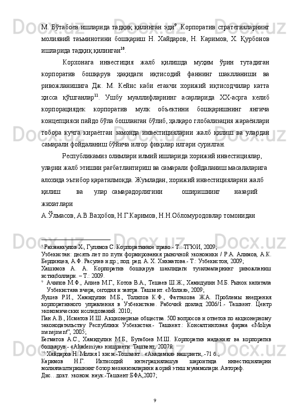 М.   Бўтабоев   ишларида   тадқиқ   қилинган   эди 9
.   Корпоратив   стратегияларнинг
молиявий   таъминотини   бошқариш   Н.   Хайдаров,   Н.   Каримов,   Х.   Қурбонов
ишларида тадқиқ қилинган 10
.  
Корхонага   инвестиция   жалб   қилишда   муҳим   ўрин   тутадиган
корпоратив   бошқарув   ҳақидаги   иқтисодий   фаннинг   шаклланиши   ва
ривожланишига   Дж.   М.   Кейнс   каби   етакчи   хорижий   иқтисодчилар   катта
ҳисса   қўшганлар 11
.   Ушбу   муаллифларнинг   асарларида   ХХ-асрга   келиб
корпорациядек   корпоратив   мулк   объектини   бошқаришнинг   янгича
концепцияси пайдо бўла бошланган бўлиб, ҳалқаро глобализация жараёнлари
тобора   кучга   кираётган   замонда   инвестицияларни   жалб   қилиш   ва   улардан
самарали фойдаланиш бўйича илғор фикрлар илгари сурилган. 
Республикамиз олимлари илмий ишларида хорижий инвестициялар, 
уларни жалб этишни рағбатлантириш ва самарали фойдаланиш масалаларига 
алохида эътибор қаратилмоқда. Жумладан, хорижий инвестицияларни жалб 
қилиш  ва  улар  самарадорлигини  оширишнинг  назарий 
жихатлари 
А.Ўлмасов, А.В.Ваҳобов, Н.Г.Каримов, Н.Н.Обломуродовлар томонидан 
                                                           
9
 Рахманкулов Х., Гулямов С. Корпоративное право.- Т.: ТГЮИ, 2009;  
Узбекистан:   десять   лет   по   пути   формирования   рыночной   экономики   /   Р.А.   Алимов,   А.К.
Бердинцев, А.Ф. Расулев и др.; под. ред. А. Х. Хикматова.- Т.: Узбекистон, 2009;  
Хашимов   А.   А.   Корпоратив   бошқарув   шаклидаги   тузилмаларнинг   ривожланиш
истиқболлари. – Т.: 2009.  
9
Ачилов  М.Ф., Алиев  М.Г., Котов  В.А., Тешаев  Ш.Ж., Хамидулин  М.Б. Рынок  капитала
Узбекистана:вчера, сегодня и завтра. Ташкент. «Молия», 2009;  
Яушев   Р.И.,   Хамидулин   М.Б.,   Толипов   К.Ф.,   Фаттахова   Ж.А.   Проблемы   внедрения
корпоративного   управления   в   Узбекистане.   Рабочий   доклад   2006/1.-   Ташкент.   Центр
экономических исследований. 2010;  
Пан А.В., Исматов И.Ш. Акционерные общества. 500 вопросов и ответов по акционерному
законодательству   Республики   Узбекистан.-   Ташкент.:   Консалтинговая   фирма   «Мoliya
menejment”, 2005;  
Бегматов   А.С.,   Хамидулин   М.Б.,   Бутабоев   М.Ш.   Корпоратив   маданият   ва   корпоратив
бошкарув.- «Akademiya» нишриети. Ташкент, 2007й.  
10
Хайдаров Н. Молия 1 кисм.-Тошкент.: «Академия» нашриети,.-71 б.;  
Каримов   Н.Г.   Иктисодий   интеграциялашув   шароитида   инвестицияларни
молиялаштиришнинг бозор механизмларини жорий этиш муаммолари.:Автореф. 
Дис…докт. эконом. наук.-Ташкент:БФА,2007;  
  9   