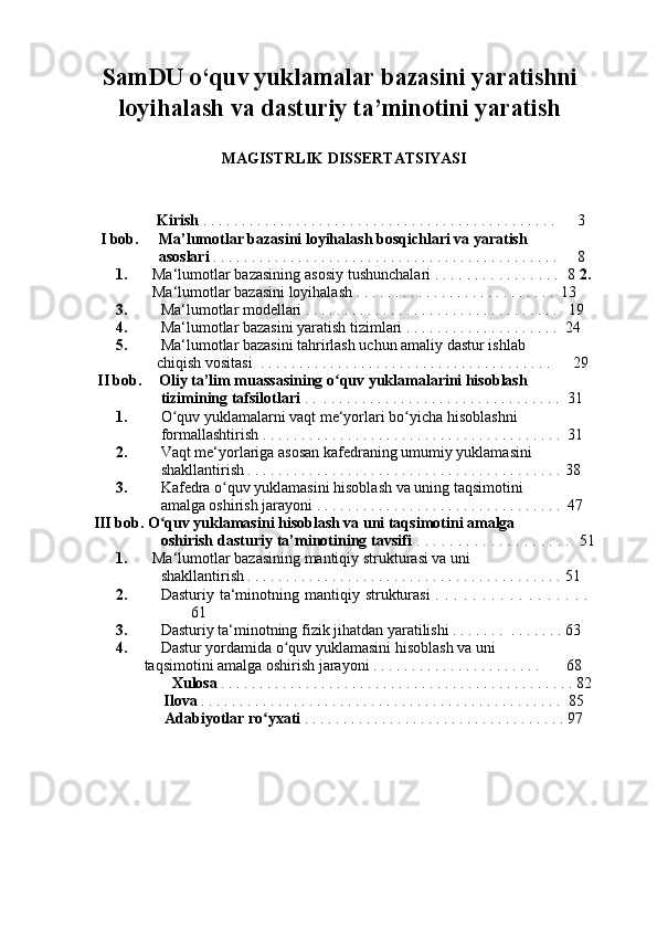 SamDU o‘quv yuklamalar bazasini yaratishni
loyihalash va dasturiy ta’minotini yaratish 
 
MAGISTRLIK DISSERTATSIYASI 
 
 
  Kirish  . . . . . . . . . . . . . . . . . . . . . . . . . . . . . . . . . . . . . . . . . . . . . .   3 
I bob.   Ma’lumotlar bazasini loyihalash bosqichlari va yaratish 
asoslari  . . . . . . . . . . . . . . . . . . . . . . . . . . . . . . . . . . . . . . . . . . . . .  8 
1.  Ma‘lumotlar bazasining asosiy tushunchalari . . . . . . . . . . . . . . . .   8  2. 
Ma‘lumotlar bazasini loyihalash . . . . . . . . . . . . . . . . . . . . . . . . . .    13 
3. Ma‘lumotlar modellari . . . . . . . . . . . . . . . . . . . . . . . . . . . . . . . . .     19 
4. Ma‘lumotlar bazasini yaratish tizimlari . . . . . . . . . . . . . . . . . . . .    24 
5. Ma‘lumotlar bazasini tahrirlash uchun amaliy dastur ishlab 
chiqish vositasi  . . . . . . . . . . . . . . . . . . . . . . . . . . . . . . . . . . . . . .    29 
II bob.  Oliy ta’lim muassasining o quv yuklamalarini hisoblash ʻ
tizimining tafsilotlari  . .  . . . . . . . . . . . . . . . . . . . . . . . . . . . . . . .    31 
1. O quv yuklamalarni vaqt me‘yorlari bo yicha hisoblashni 	
ʻ ʻ
formallashtirish . . . . . . . . . . . . . . . . . . . . . . . . . . . . . . . . . . . . . . .    31 
2. Vaqt me‘yorlariga asosan kafedraning umumiy yuklamasini 
shakllantirish . . . . . . . . . . . . . . . . . . . . . . . . . . . . . . . . . . . . . . . . .   38 
3. Kafedra o quv yuklamasini hisoblash va uning taqsimotini 	
ʻ
amalga oshirish jarayoni . . . . . . . . . . . . . . . . . . . . . . . . . . . . . . . .    47 
III bob. O quv yuklamasini hisoblash va uni taqsimotini amalga 	
ʻ
oshirish dasturiy ta’minotining tavsifi  . . . . . . . . . . . . . . . . . . .    51
1.  Ma‘lumotlar bazasining mantiqiy strukturasi va uni 
shakllantirish . . . . . . . . . . . . . . . . . . . . . . . . . . . . . . . . . . . . . . . . .   51 
2. Dasturiy ta‘minotning mantiqiy  strukturasi  .  . .  . .  . .  . .  . .  . .  . .  . .  
61 
3. Dasturiy ta‘minotning fizik jihatdan yaratilishi . . . . . . .  . . . . . . .   63 
4. Dastur yordamida o quv yuklamasini hisoblash va uni 	
ʻ
taqsimotini amalga oshirish jarayoni . . . . . . . . . . . . . . . . . . . . . .   68   
Xulosa  . . . . . . . . . . . . . . . . . . . . . . . . . . . . . . . . . . . . . . . . . . . . . . 82 
  Ilova  . . . . . . . . . . . . . . . . . . . . . . . . . . . . . . . . . . . . . . . . . . . . . . .    85 
  Adabiyotlar ro yxati	
ʻ  . . . . . . . . . . . . . . . . . . . . . . . . . . . . . . . . . .   97 
  
