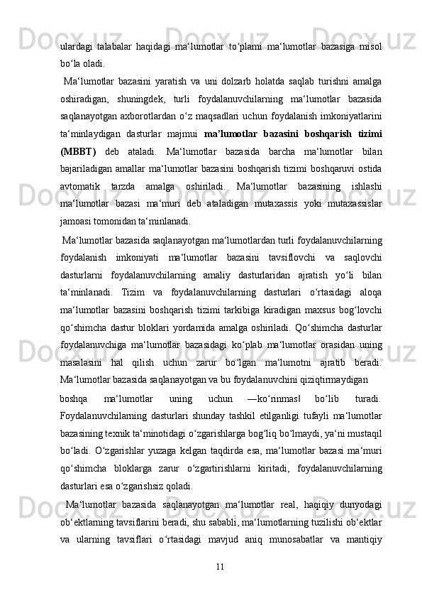 ulardagi   talabalar   haqidagi   ma‘lumotlar   to plami   ma‘lumotlar   bazasiga   misolʻ
bo la oladi. 	
ʻ
  Ma‘lumotlar   bazasini   yaratish   va   uni   dolzarb   holatda   saqlab   turishni   amalga
oshiradigan,   shuningdek,   turli   foydalanuvchilarning   ma‘lumotlar   bazasida
saqlanayotgan   axborotlardan   o z   maqsadlari   uchun   foydalanish   imkoniyatlarini	
ʻ
ta‘minlaydigan   dasturlar   majmui   ma’lumotlar   bazasini   boshqarish   tizimi
(MBBT)   deb   ataladi.   Ma‘lumotlar   bazasida   barcha   ma‘lumotlar   bilan
bajariladigan   amallar   ma‘lumotlar   bazasini  boshqarish  tizimi   boshqaruvi  ostida
avtomatik   tarzda   amalga   oshiriladi.   Ma‘lumotlar   bazasining   ishlashi
ma‘lumotlar   bazasi   ma‘muri   deb   ataladigan   mutaxassis   yoki   mutaxassislar
jamoasi tomonidan ta‘minlanadi. 
 Ma‘lumotlar bazasida saqlanayotgan ma‘lumotlardan turli foydalanuvchilarning
foydalanish   imkoniyati   ma‘lumotlar   bazasini   tavsiflovchi   va   saqlovchi
dasturlarni   foydalanuvchilarning   amaliy   dasturlaridan   ajratish   yo li   bilan	
ʻ
ta‘minlanadi.   Tizim   va   foydalanuvchilarning   dasturlari   o rtasidagi   aloqa	
ʻ
ma‘lumotlar   bazasini   boshqarish   tizimi   tarkibiga   kiradigan   maxsus   bog lovchi	
ʻ
qo shimcha   dastur   bloklari   yordamida   amalga   oshiriladi.   Qo shimcha   dasturlar	
ʻ ʻ
foydalanuvchiga   ma‘lumotlar   bazasidagi   ko plab   ma‘lumotlar   orasidan   uning	
ʻ
masalasini   hal   qilish   uchun   zarur   bo lgan   ma‘lumotni   ajratib   beradi.
ʻ
Ma‘lumotlar bazasida saqlanayotgan va bu foydalanuvchini qiziqtirmaydigan 
boshqa  ma‘lumotlar  uning  uchun  ―ko rinmas  	
ʻ ‖ bo lib 	ʻ turadi. 
Foydalanuvchilarning   dasturlari   shunday   tashkil   etilganligi   tufayli   ma‘lumotlar
bazasining texnik ta‘minotidagi o zgarishlarga bog liq bo lmaydi, ya‘ni mustaqil	
ʻ ʻ ʻ
bo ladi.   O zgarishlar   yuzaga   kelgan   taqdirda   esa,   ma‘lumotlar   bazasi   ma‘muri	
ʻ ʻ
qo shimcha   bloklarga   zarur   o zgartirishlarni   kiritadi,   foydalanuvchilarning
ʻ ʻ
dasturlari esa o zgarishsiz qoladi. 	
ʻ
  Ma‘lumotlar   bazasida   saqlanayotgan   ma‘lumotlar   real,   haqiqiy   dunyodagi
ob‘ektlarning tavsiflarini beradi, shu sababli, ma‘lumotlarning tuzilishi ob‘ektlar
va   ularning   tavsiflari   o rtasidagi   mavjud   aniq   munosabatlar   va   mantiqiy	
ʻ
  11   