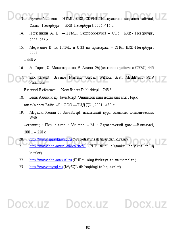 13. Артемий Ломов ―HTML, CSS,  СКРИПТЫ:   практика  создания  сайтов ,‖
Санкт- Петербург ―БХВ-Петербург , 2006, 416 с. 	
‖
14. Петюшкин   А.   Б.   ―HTML.   Экспресс-курс   –   СПб.:   БХВ-   Петербург,	
‖
2003. 256 с. 
15. Мержевич   В.   В.   HTML   и   CSS   на   примерах.   –   СПб.:   БХВ-Петербург,
2005. 
– 448 с. 
16. А. Горев, С. Макашарипов, Р. Ахаян. Эффективная работа с СУБД. 445
с. 
17. Zak   Greant,   Graeme   Merrall,   Torben   Wilson,   Brett   Michlitsch.   PHP
Functions 
Essential Reference. ―New Riders Publishing , -768 б. 	
‖
18. Вайк Аллен и др. JavaScript. Энциклопедия пользавателя: Пер.с 
англ./Аллен Вайк. –К.: ООО ―ТИД ДС , 2001. -480 с. 	
‖
19. Мэрдок,   Келли   Л.   JavaScript:   наглядный   курс   создания   динамических
Web 
–страниц.   :   Пер.   с   англ.   :   Уч.   пос.   –   М.   :   Издательский   дом   ―Вильяме ,	
‖
2001. – 228 с. 
20. http://www.spravkaweb.ru      (Web-dasturlash tillaridan kurslar). 
21. http://www.php    -   mysql    -   video.ru/fvl      (PHP   tilini   o rganish   bo yicha   to liq	
ʻ ʻ ʻ
kurslar). 
22. http://www.php    -   manual.ru      (PHP tilining funksiyalari va metodlari). 
23. http    ://    www    .   mysql    .   ru      (MySQL tili haqidagi to liq kurslar). 	
ʻ
 
  101   