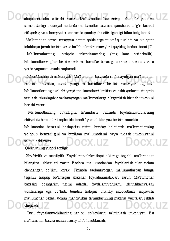 aloqalarni   aks   ettirishi   zarur.   Ma‘lumotlar   bazasining   ish   qobiliyati   va
samaradorligi   aksariyat   hollarda   ma‘lumotlar   tuzilishi   qanchalik   to g ri   tashkilʻ ʻ
etilganligi va u kompyuter xotirasida qanday aks ettirilganligi bilan belgilanadi. 
  Ma‘lumotlar   bazasi   muayyan   qonun-qoidalarga   muvofiq   tuziladi   va   bir   qator
talablarga javob berishi zarur bo lib, ulardan asosiylari quyidagilardan iborat [2]:	
ʻ
  Ma‘lumotlarning  ortiqcha  takrorlanmasligi  (eng  kam  ortiqchalik). 
Ma‘lumotlarning har bir elementi ma‘lumotlar bazasiga bir marta kiritiladi va u
yerda yagona nusxada saqlanadi. 
  Dolzarblashtirish imkoniyati. Ma‘lumotlar bazasida saqlanayotgan ma‘lumotlar
eskirishi   mumkin,   bunda   yangi   ma‘lumotlarni   kiritish   zaruriyati   tug iladi.	
ʻ
Ma‘lumotlarning tuzilishi yangi ma‘lumotlarni kiritish va eskirganlarini chiqarib
tashlash, shuningdek saqlanayotgan ma‘lumotlarga o zgartirish kiritish imkonini	
ʻ
berishi zarur. 
  Ma‘lumotlarning   butunligini   ta‘minlash.   Tizimda   foydalanuvchilarning
ehtiyotsiz harakatlari oqibatida tasodifiy xatoliklar yuz berishi mumkin. 
Ma‘lumotlar   bazasini   boshqarish   tizimi   bunday   holatlarda   ma‘lumotlarning
yo qolib   ketmasligini   va   buzilgan   ma‘lumotlarni   qayta   tiklash   imkoniyatini	
ʻ
ta‘minlashi zarur; 
  Qidiruvning yuqori tezligi; 
  Xavfsizlik va mahfiylik. Foydalanuvchilar  faqat  o zlariga tegishli  ma‘lumotlar	
ʻ
bilangina   ishlashlari   zarur.   Boshqa   ma‘lumotlardan   foydalanish   ular   uchun
cheklangan   bo lishi   kerak.   Tizimda   saqlanayotgan   ma‘lumotlardan   bunga	
ʻ
tegishli   huquqi   bo lmagan   shaxslar   foydalanmasliklari   zarur.   Ma‘lumotlar	
ʻ
bazasini   boshqarish   tizimi   odatda,   foydalanuvchilarni   identifikasiyalash
vositalariga   ega   bo ladi,   bundan   tashqari,   mahfiy   axborotlarni   saqlovchi
ʻ
ma‘lumotlar   bazasi   uchun   mahfiylikni   ta‘minlashning   maxsus   vositalari   ishlab
chiqiladi; 
  Turli   foydalanuvchilarning   har   xil   so rovlarini   ta‘minlash   imkoniyati.   Bu	
ʻ
ma‘lumotlar bazasi uchun asosiy talab hisoblanadi; 
  12   