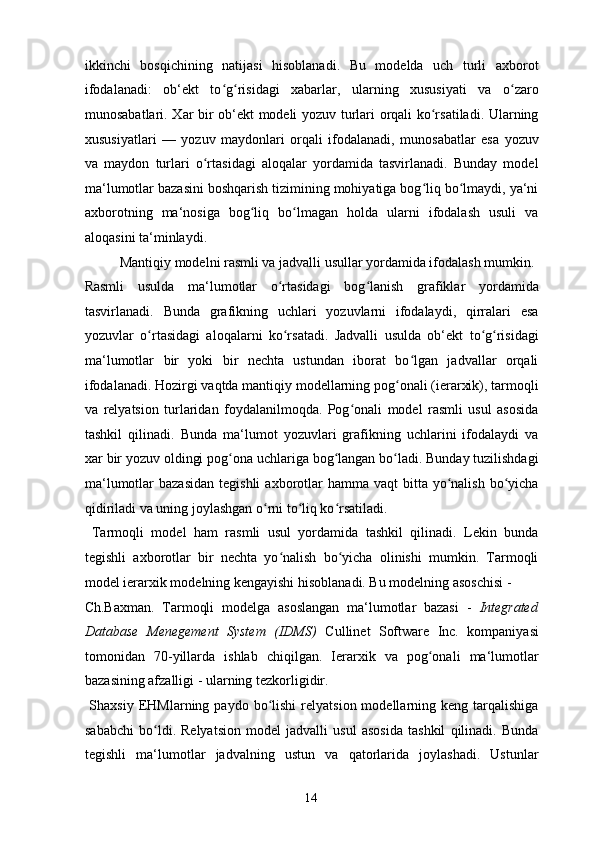 ikkinchi   bosqichining   natijasi   hisoblanadi.   Bu   modelda   uch   turli   axborot
ifodalanadi:   ob‘ekt   to g risidagi   xabarlar,   ularning   xususiyati   va   o zaroʻ ʻ ʻ
munosabatlari. Xar bir ob‘ekt modeli yozuv turlari orqali ko rsatiladi. Ularning	
ʻ
xususiyatlari   —   yozuv   maydonlari   orqali   ifodalanadi,   munosabatlar   esa   yozuv
va   maydon   turlari   o rtasidagi   aloqalar   yordamida   tasvirlanadi.   Bunday   model	
ʻ
ma‘lumotlar bazasini boshqarish tizimining mohiyatiga bog liq bo lmaydi, ya‘ni	
ʻ ʻ
axborotning   ma‘nosiga   bog liq   bo lmagan   holda   ularni   ifodalash   usuli   va	
ʻ ʻ
aloqasini ta‘minlaydi. 
  Mantiqiy modelni rasmli va jadvalli usullar yordamida ifodalash mumkin. 
Rasmli   usulda   ma‘lumotlar   o rtasidagi   bog lanish   grafiklar   yordamida	
ʻ ʻ
tasvirlanadi.   Bunda   grafikning   uchlari   yozuvlarni   ifodalaydi,   qirralari   esa
yozuvlar   o rtasidagi   aloqalarni   ko rsatadi.   Jadvalli   usulda   ob‘ekt   to g risidagi	
ʻ ʻ ʻ ʻ
ma‘lumotlar   bir   yoki   bir   nechta   ustundan   iborat   bo lgan   jadvallar   orqali	
ʻ
ifodalanadi. Hozirgi vaqtda mantiqiy modellarning pog onali (ierarxik), tarmoqli	
ʻ
va   relyatsion   turlaridan   foydalanilmoqda.   Pog onali   model   rasmli   usul   asosida	
ʻ
tashkil   qilinadi.   Bunda   ma‘lumot   yozuvlari   grafikning   uchlarini   ifodalaydi   va
xar bir yozuv oldingi pog ona uchlariga bog langan bo ladi. Bunday tuzilishdagi	
ʻ ʻ ʻ
ma‘lumotlar  bazasidan   tegishli   axborotlar   hamma vaqt   bitta yo nalish  bo yicha	
ʻ ʻ
qidiriladi va uning joylashgan o rni to liq ko rsatiladi. 	
ʻ ʻ ʻ
  Tarmoqli   model   ham   rasmli   usul   yordamida   tashkil   qilinadi.   Lekin   bunda
tegishli   axborotlar   bir   nechta   yo nalish   bo yicha   olinishi   mumkin.   Tarmoqli	
ʻ ʻ
model ierarxik modelning kengayishi hisoblanadi. Bu modelning asoschisi - 
Ch.Baxman.   Tarmoqli   modelga   asoslangan   ma‘lumotlar   bazasi   -   Integrated
Database   Menegement   System   (IDMS)   Cullinet   Software   Inc.   kompaniyasi
tomonidan   70-yillarda   ishlab   chiqilgan.   Ierarxik   va   pog onali   ma‘lumotlar	
ʻ
bazasining afzalligi - ularning tezkorligidir. 
  Shaxsiy  EHMlarning  paydo  bo lishi   relyatsion  modellarning  keng  tarqalishiga	
ʻ
sababchi   bo ldi.   Relyatsion   model   jadvalli   usul   asosida   tashkil   qilinadi.   Bunda	
ʻ
tegishli   ma‘lumotlar   jadvalning   ustun   va   qatorlarida   joylashadi.   Ustunlar
  14   