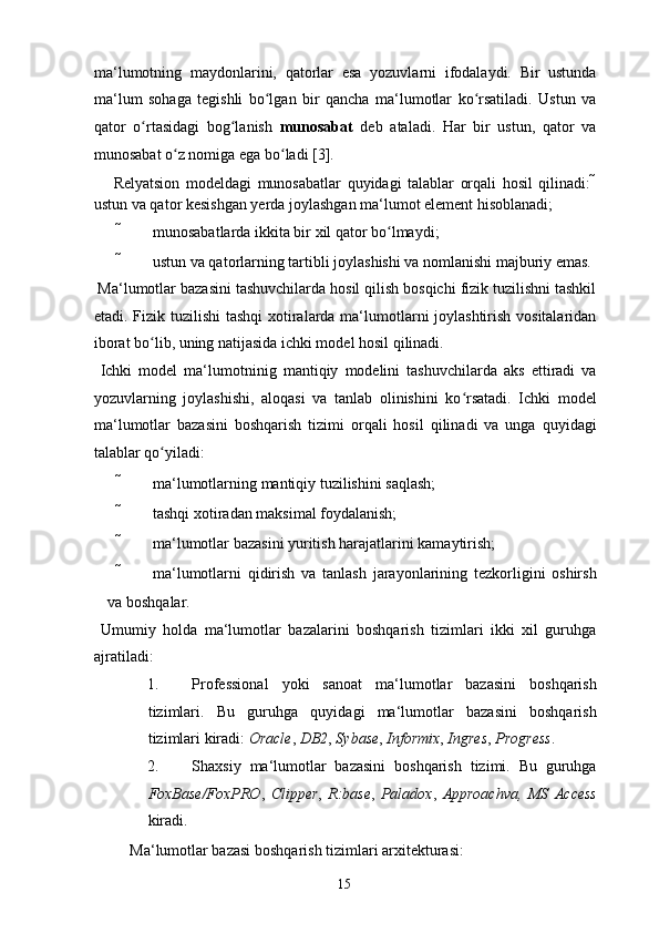 ma‘lumotning   maydonlarini,   qatorlar   esa   yozuvlarni   ifodalaydi.   Bir   ustunda
ma‘lum   sohaga   tegishli   bo lgan   bir   qancha   ma‘lumotlar   ko rsatiladi.   Ustun   vaʻ ʻ
qator   o rtasidagi   bog lanish  	
ʻ ʻ munosabat   deb   ataladi.   Har   bir   ustun,   qator   va
munosabat o z nomiga ega bo ladi [3]. 	
ʻ ʻ
  Relyatsion   modeldagi   munosabatlar   quyidagi   talablar   orqali   hosil   qilinadi:   
ustun va qator kesishgan yerda joylashgan ma‘lumot element hisoblanadi; 
 munosabatlarda ikkita bir xil qator bo lmaydi; 	
ʻ
 ustun va qatorlarning tartibli joylashishi va nomlanishi majburiy emas. 
 Ma‘lumotlar bazasini tashuvchilarda hosil qilish bosqichi fizik tuzilishni tashkil
etadi. Fizik tuzilishi  tashqi  xotiralarda ma‘lumotlarni joylashtirish vositalaridan
iborat bo lib, uning natijasida ichki model hosil qilinadi. 	
ʻ
  Ichki   model   ma‘lumotninig   mantiqiy   modelini   tashuvchilarda   aks   ettiradi   va
yozuvlarning   joylashishi,   aloqasi   va   tanlab   olinishini   ko rsatadi.   Ichki   model	
ʻ
ma‘lumotlar   bazasini   boshqarish   tizimi   orqali   hosil   qilinadi   va   unga   quyidagi
talablar qo yiladi: 	
ʻ
 ma‘lumotlarning mantiqiy tuzilishini saqlash; 
 tashqi xotiradan maksimal foydalanish; 
 ma‘lumotlar bazasini yuritish harajatlarini kamaytirish; 
 ma‘lumotlarni   qidirish   va   tanlash   jarayonlarining   tezkorligini   oshirsh
va boshqalar. 
  Umumiy   holda   ma‘lumotlar   bazalarini   boshqarish   tizimlari   ikki   xil   guruhga
ajratiladi: 
1. Professional   yoki   sanoat   ma‘lumotlar   bazasini   boshqarish
tizimlari.   Bu   guruhga   quyidagi   ma‘lumotlar   bazasini   boshqarish
tizimlari kiradi:  Oracle ,  DB2 ,  Sybase ,  Informix ,  Ingres ,  Progress . 
2. Shaxsiy   ma‘lumotlar   bazasini   boshqarish   tizimi.   Bu   guruhga
FoxBase/FoxPRO ,   Clipper ,   R:base ,   Paladox ,   Approachva,   MS   Access
kiradi. 
  Ma‘lumotlar bazasi boshqarish tizimlari arxitekturasi: 
  15   