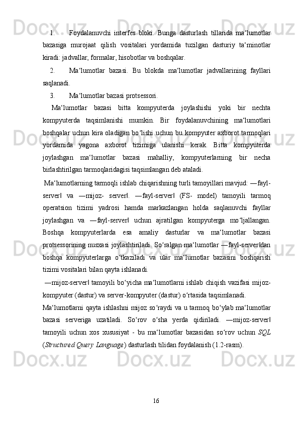 1. Foydalanuvchi   interfes   bloki.   Bunga   dasturlash   tillarida   ma‘lumotlar
bazasiga   murojaat   qilish   vositalari   yordamida   tuzilgan   dasturiy   ta‘minotlar
kiradi: jadvallar, formalar, hisobotlar va boshqalar. 
2. Ma‘lumotlar   bazasi.   Bu   blokda   ma‘lumotlar   jadvallarining   fayllari
saqlanadi. 
3. Ma‘lumotlar bazasi protsessori.  
  Ma‘lumotlar   bazasi   bitta   kompyuterda   joylashishi   yoki   bir   nechta
kompyuterda   taqsimlanishi   mumkin.   Bir   foydalanuvchining   ma‘lumotlari
boshqalar uchun kira oladigan bo lishi uchun bu kompyuter axborot tarmoqlariʻ
yordamida   yagona   axborot   tizimiga   ulanishi   kerak.   Bitta   kompyuterda
joylashgan   ma‘lumotlar   bazasi   mahalliy,   kompyuterlarning   bir   necha
birlashtirilgan tarmoqlaridagisi taqsimlangan deb ataladi. 
 Ma‘lumotlarning tarmoqli ishlab chiqarishning turli tamoyillari mavjud: ―fayl-
server   va   ―mijoz-   server .   ―fayl-server   (FS-   model)   tamoyili   tarmoq	
‖ ‖ ‖
operatsion   tizimi   yadrosi   hamda   markazlangan   holda   saqlanuvchi   fayllar
joylashgan   va   ―fayl-server   uchun   ajratilgan   kompyuterga   mo ljallangan.	
‖ ʻ
Boshqa   kompyuterlarda   esa   amaliy   dasturlar   va   ma‘lumotlar   bazasi
protsessorining nusxasi joylashtiriladi. So ralgan ma‘lumotlar ―fayl-server dan	
ʻ ‖
boshqa   kompyuterlarga   o tkaziladi   va   ular   ma‘lumotlar   bazasini   boshqarish	
ʻ
tizimi vositalari bilan qayta ishlanadi. 
  ―mijoz-server  tamoyili bo yicha ma‘lumotlarni ishlab chiqish vazifasi mijoz-	
‖ ʻ
kompyuter (dastur) va server-kompyuter (dastur) o rtasida taqsimlanadi. 	
ʻ
Ma‘lumotlarni  qayta ishlashni  mijoz so raydi  va u tarmoq bo ylab ma‘lumotlar	
ʻ ʻ
bazasi   serveriga   uzatiladi.   So rov   o sha   yerda   qidiriladi.   ―mijoz-server	
ʻ ʻ ‖
tamoyili   uchun   xos   xususiyat   -   bu   ma‘lumotlar   bazasidan   so rov   uchun  	
ʻ SQL
( Structured Query Language ) dasturlash tilidan foydalanish (1.2-rasm). 
  16   