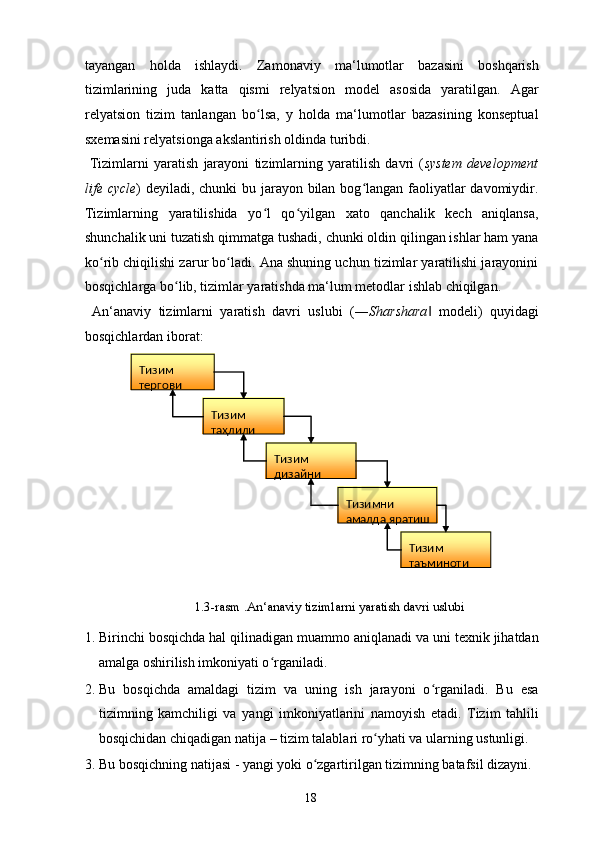 tayangan   holda   ishlaydi.   Zamonaviy   ma‘lumotlar   bazasini   boshqarish
tizimlarining   juda   katta   qismi   relyatsion   model   asosida   yaratilgan.   Agar
relyatsion   tizim   tanlangan   bo lsa,   y   holda   ma‘lumotlar   bazasining   konseptualʻ
sxemasini relyatsionga akslantirish oldinda turibdi. 
  Tizimlarni   yaratish   jarayoni   tizimlarning   yaratilish   davri   ( system   development
life cycle ) deyiladi, chunki  bu jarayon bilan bog langan faoliyatlar davomiydir.	
ʻ
Tizimlarning   yaratilishida   yo l   qo yilgan   xato   qanchalik   kech   aniqlansa,	
ʻ ʻ
shunchalik uni tuzatish qimmatga tushadi, chunki oldin qilingan ishlar ham yana
ko rib chiqilishi zarur bo ladi. Ana shuning uchun tizimlar yaratilishi jarayonini	
ʻ ʻ
bosqichlarga bo lib, tizimlar yaratishda ma‘lum metodlar ishlab chiqilgan. 	
ʻ
  An‘anaviy   tizimlarni   yaratish   davri   uslubi   (― Sharshara   modeli)   quyidagi	
‖
bosqichlardan iborat: 
1.3-rasm .An‘anaviy tizimlarni yaratish davri uslubi 
1. Birinchi bosqichda hal qilinadigan muammo aniqlanadi va uni texnik jihatdan
amalga oshirilish imkoniyati o rganiladi. 	
ʻ
2. Bu   bosqichda   amaldagi   tizim   va   uning   ish   jarayoni   o rganiladi.   Bu   esa	
ʻ
tizimning   kamchiligi   va   yangi   imkoniyatlarini   namoyish   etadi.   Tizim   tahlili
bosqichidan chiqadigan natija – tizim talablari ro yhati va ularning ustunligi. 	
ʻ
3. Bu bosqichning natijasi - yangi yoki o zgartirilgan tizimning batafsil dizayni. 	
ʻ
  18  Тизим 
тергови  
Тизим 
таҳлили    
Тизим 
дизайни  
Тизимни 
ам алда яратиш  
Тизим 
таъминоти   
