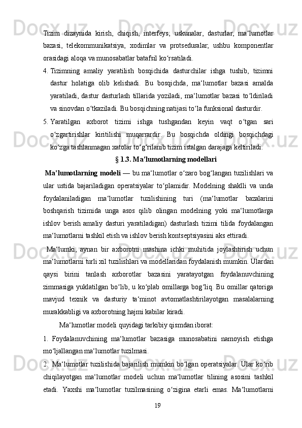 Tizim   dizaynida   kirish,   chiqish,   interfeys;   uskunalar,   dasturlar,   ma‘lumotlar
bazasi,   telekommunikatsiya,   xodimlar   va   protseduralar;   ushbu   komponentlar
orasidagi aloqa va munosabatlar batafsil ko rsatiladi. ʻ
4. Tizimning   amaliy   yaratilish   bosqichida   dasturchilar   ishga   tushib,   tizimni
dastur   holatiga   olib   kelishadi.   Bu   bosqichda,   ma‘lumotlar   bazasi   amalda
yaratiladi,   dastur   dasturlash   tillarida   yoziladi,   ma‘lumotlar   bazasi   to ldiriladi	
ʻ
va sinovdan o tkaziladi. 	
ʻ Bu bosqichning natijasi to la funksional dasturdir. 	ʻ
5. Yaratilgan   axborot   tizimi   ishga   tushgandan   keyin   vaqt   o tgan   sari	
ʻ
o zgartirishlar   kiritilishi   muqarrardir.   Bu   bosqichda   oldingi   bosqichdagi	
ʻ
ko zga tashlanmagan xatolar to g rilanib tizim istalgan darajaga keltiriladi. 
ʻ ʻ ʻ
  § 1.3. Ma’lumotlarning modellari 
  Ma’lumotlarning modeli   — bu ma‘lumotlar o zaro bog langan tuzilishlari va	
ʻ ʻ
ular   ustida   bajariladigan   operatsiyalar   to plamidir.   Modelning   shaklli   va   unda	
ʻ
foydalaniladigan   ma‘lumotlar   tuzilishining   turi   (ma‘lumotlar   bazalarini
boshqarish   tizimida   unga   asos   qilib   olingan   modelning   yoki   ma‘lumotlarga
ishlov   berish   amaliy   dasturi   yaratiladigan)   dasturlash   tizimi   tilida   foydalangan
ma‘lumotlarni tashkil etish va ishlov berish kontseptsiyasini aks ettiradi. 
  Ma‘lumki,   aynan   bir   axborotni   mashina   ichki   muhitida   joylashtirish   uchun
ma‘lumotlarni turli xil tuzilishlari va modellaridan foydalanish mumkin. Ulardan
qaysi   birini   tanlash   axborotlar   bazasini   yaratayotgan   foydalanuvchining
zimmasiga yuklatilgan bo lib, u ko plab omillarga bog liq. Bu omillar  qatoriga	
ʻ ʻ ʻ
mavjud   texnik   va   dasturiy   ta‘minot   avtomatlashtirilayotgan   masalalarning
murakkabligi va axborotning hajmi kabilar kiradi. 
  Ma‘lumotlar modeli quyidagi tarkibiy qismdan iborat: 
1. Foydalanuvchining   ma‘lumotlar   bazasiga   munosabatini   namoyish   etishga
mo ljallangan ma‘lumotlar tuzilmasi. 	
ʻ
2. Ma‘lumotlar tuzilishida bajarilish mumkin bo lgan operatsiyalar. Ular ko rib	
ʻ ʻ
chiqilayotgan   ma‘lumotlar   modeli   uchun   ma‘lumotlar   tilining   asosini   tashkil
etadi.   Yaxshi   ma‘lumotlar   tuzilmasining   o zigina   etarli   emas.   Ma‘lumotlarni	
ʻ
  19   