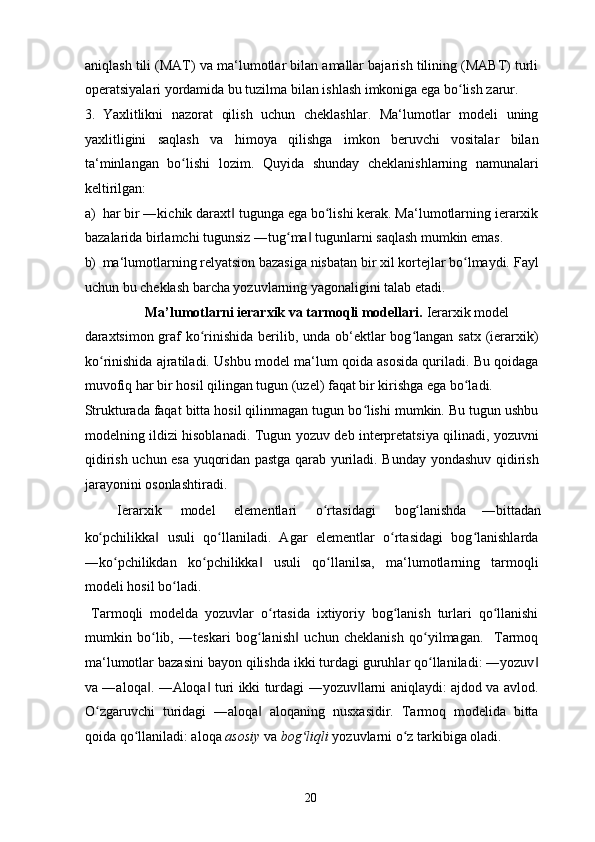 aniqlash tili (MAT) va ma‘lumotlar bilan amallar bajarish tilining (MABT) turli
operatsiyalari yordamida bu tuzilma bilan ishlash imkoniga ega bo lish zarur. ʻ
3. Yaxlitlikni   nazorat   qilish   uchun   cheklashlar.   Ma‘lumotlar   modeli   uning
yaxlitligini   saqlash   va   himoya   qilishga   imkon   beruvchi   vositalar   bilan
ta‘minlangan   bo lishi   lozim.  	
ʻ Quyida   shunday   cheklanishlarning   namunalari
keltirilgan: 
a) har bir ―kichik daraxt  tugunga ega bo lishi kerak. Ma‘lumotlarning ierarxik	
‖ ʻ
bazalarida birlamchi tugunsiz ―tug ma  tugunlarni saqlash mumkin emas. 	
ʻ ‖
b) ma‘lumotlarning relyatsion bazasiga nisbatan bir xil kortejlar bo lmaydi. 	
ʻ Fayl
uchun bu cheklash barcha yozuvlarning yagonaligini talab etadi. 
  Ma’lumotlarni ierarxik va tarmoqli modellari.  Ierarxik model 
daraxtsimon graf ko rinishida berilib, unda ob‘ektlar  bog langan satx (ierarxik)	
ʻ ʻ
ko rinishida ajratiladi. Ushbu model ma‘lum qoida asosida quriladi. Bu qoidaga	
ʻ
muvofiq har bir hosil qilingan tugun (uzel) faqat bir kirishga ega bo ladi. 	
ʻ
Strukturada faqat bitta hosil qilinmagan tugun bo lishi mumkin. Bu tugun ushbu	
ʻ
modelning ildizi hisoblanadi. Tugun yozuv   deb interpretatsiya qilinadi, yozuvni
qidirish uchun esa yuqoridan pastga qarab yuriladi. Bunday yondashuv qidirish
jarayonini osonlashtiradi. 
  Ierarxik  model  elementlari  o rtasidagi 	
ʻ bog lanishda 	ʻ ―bittadan 
ko pchilikka   usuli   qo llaniladi.   Agar   elementlar   o rtasidagi   bog lanishlarda	
ʻ ‖ ʻ ʻ ʻ
―ko pchilikdan   ko pchilikka   usuli   qo llanilsa,   ma‘lumotlarning   tarmoqli	
ʻ ʻ ‖ ʻ
modeli hosil bo ladi. 	
ʻ
  Tarmoqli   modelda   yozuvlar   o rtasida   ixtiyoriy   bog lanish   turlari   qo llanishi	
ʻ ʻ ʻ
mumkin   bo lib,   ―teskari   bog lanish   uchun   cheklanish   qo yilmagan.     Tarmoq	
ʻ ʻ ‖ ʻ
ma‘lumotlar bazasini bayon qilishda ikki turdagi guruhlar qo llaniladi: ―yozuv	
ʻ ‖
va ―aloqa . ―Aloqa  turi ikki turdagi ―yozuv larni aniqlaydi: ajdod va avlod.	
‖ ‖ ‖
O zgaruvchi   turidagi   ―aloqa   aloqaning   nusxasidir.   Tarmoq   modelida   bitta	
ʻ ‖
qoida qo llaniladi: aloqa 	
ʻ asosiy   va  bog liqli	ʻ  yozuvlarni o z tarkibiga oladi.  	ʻ
  20   