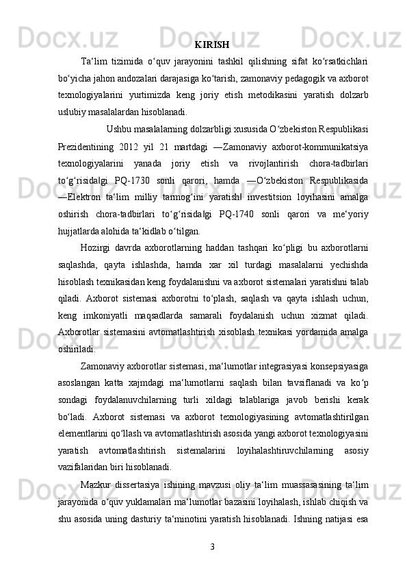 KIRISH
Ta‘lim   tizimida   o quv   jarayonini   tashkil   qilishning   sifat   ko rsatkichlariʻ ʻ
bo yicha jahon andozalari darajasiga ko tarish, zamonaviy pedagogik va axborot	
ʻ ʻ
texnologiyalarini   yurtimizda   keng   joriy   etish   metodikasini   yaratish   dolzarb
uslubiy masalalardan hisoblanadi. 
Ushbu masalalarning dolzarbligi xususida O zbekiston Respublikasi 	
ʻ
Prezidentining   2012   yil   21   martdagi   ―Zamonaviy   axborot-kommunikatsiya
texnologiyalarini   yanada   joriy   etish   va   rivojlantirish   chora-tadbirlari
to g risida gi   PQ-1730   sonli   qarori,   hamda   ―O zbekiston   Respublikasida	
ʻ ʻ ‖ ʻ
―Elektron   ta‘lim   milliy   tarmog ini   yaratish   investitsion   loyihasini   amalga	
ʻ ‖
oshirish   chora-tadbirlari   to g risida gi   PQ-1740   sonli   qarori   va   me‘yoriy	
ʻ ʻ ‖
hujjatlarda alohida ta‘kidlab o tilgan. 
ʻ
Hozirgi   davrda   axborotlarning   haddan   tashqari   ko pligi   bu   axborotlarni	
ʻ
saqlashda,   qayta   ishlashda,   hamda   xar   xil   turdagi   masalalarni   yechishda
hisoblash texnikasidan keng foydalanishni va axborot sistemalari yaratishni talab
qiladi.   Axborot   sistemasi   axborotni   to plash,   saqlash   va   qayta   ishlash   uchun,	
ʻ
keng   imkoniyatli   maqsadlarda   samarali   foydalanish   uchun   xizmat   qiladi.
Axborotlar   sistemasini   avtomatlashtirish   xisoblash   texnikasi   yordamida   amalga
oshiriladi. 
Zamonaviy axborotlar sistemasi, ma‘lumotlar integrasiyasi konsepsiyasiga
asoslangan   katta   xajmdagi   ma‘lumotlarni   saqlash   bilan   tavsiflanadi   va   ko p	
ʻ
sondagi   foydalanuvchilarning   turli   xildagi   talablariga   javob   berishi   kerak
bo ladi.   Axborot   sistemasi   va   axborot   texnologiyasining   avtomatlashtirilgan	
ʻ
elementlarini qo llash va avtomatlashtirish asosida yangi axborot texnologiyasini	
ʻ
yaratish   avtomatlashtirish   sistemalarini   loyihalashtiruvchilarning   asosiy
vazifalaridan biri hisoblanadi. 
Mazkur   dissertasiya   ishining   mavzusi   oliy   ta‘lim   muassasasining   ta‘lim
jarayonida o quv yuklamalari ma‘lumotlar bazasini loyihalash, ishlab chiqish va	
ʻ
shu asosida uning dasturiy ta‘minotini yaratish hisoblanadi. Ishning natijasi esa
  3   