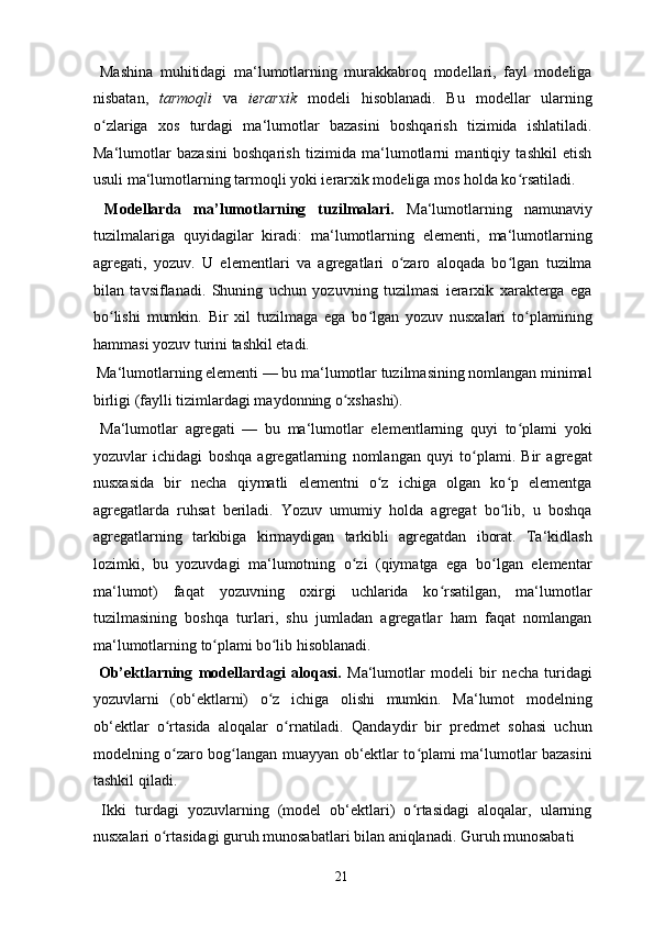   Mashina   muhitidagi   ma‘lumotlarning   murakkabroq   modellari,   fayl   modeliga
nisbatan,   tarmoqli   va   ierarxik   modeli   hisoblanadi.   Bu   modellar   ularning
o zlariga   xos   turdagi   ma‘lumotlar   bazasini   boshqarish   tizimida   ishlatiladi.ʻ
Ma‘lumotlar   bazasini   boshqarish   tizimida   ma‘lumotlarni   mantiqiy   tashkil   etish
usuli ma‘lumotlarning tarmoqli yoki ierarxik modeliga mos holda ko rsatiladi. 	
ʻ
  Modellarda   ma’lumotlarning   tuzilmalari.   Ma‘lumotlarning   namunaviy
tuzilmalariga   quyidagilar   kiradi:   ma‘lumotlarning   elementi,   ma‘lumotlarning
agregati,   yozuv.   U   elementlari   va   agregatlari   o zaro   aloqada   bo lgan   tuzilma	
ʻ ʻ
bilan   tavsiflanadi.   Shuning   uchun   yozuvning   tuzilmasi   ierarxik   xarakterga   ega
bo lishi   mumkin.   Bir   xil   tuzilmaga   ega   bo lgan   yozuv   nusxalari   to plamining	
ʻ ʻ ʻ
hammasi yozuv turini tashkil etadi. 
  Ma‘lumotlarning elementi — bu ma‘lumotlar tuzilmasining nomlangan minimal
birligi (faylli tizimlardagi maydonning o xshashi). 	
ʻ
  Ma‘lumotlar   agregati   —   bu   ma‘lumotlar   elementlarning   quyi   to plami   yoki	
ʻ
yozuvlar   ichidagi   boshqa   agregatlarning   nomlangan   quyi   to plami.   Bir   agregat	
ʻ
nusxasida   bir   necha   qiymatli   elementni   o z   ichiga   olgan   ko p   elementga	
ʻ ʻ
agregatlarda   ruhsat   beriladi.   Yozuv   umumiy   holda   agregat   bo lib,   u   boshqa	
ʻ
agregatlarning   tarkibiga   kirmaydigan   tarkibli   agregatdan   iborat.   Ta‘kidlash
lozimki,   bu   yozuvdagi   ma‘lumotning   o zi   (qiymatga   ega   bo lgan   elementar	
ʻ ʻ
ma‘lumot)   faqat   yozuvning   oxirgi   uchlarida   ko rsatilgan,   ma‘lumotlar	
ʻ
tuzilmasining   boshqa   turlari,   shu   jumladan   agregatlar   ham   faqat   nomlangan
ma‘lumotlarning to plami	
ʻ   bo lib hisoblanadi.	ʻ    
  Ob’ektlarning   modellardagi   aloqasi.   Ma‘lumotlar   modeli   bir   necha   turidagi
yozuvlarni   (ob‘ektlarni)   o z   ichiga   olishi   mumkin.   Ma‘lumot   modelning
ʻ
ob‘ektlar   o rtasida   aloqalar   o rnatiladi.   Qandaydir   bir   predmet   sohasi   uchun	
ʻ ʻ
modelning o zaro bog langan muayyan ob‘ektlar to plami ma‘lumotlar bazasini
ʻ ʻ ʻ
tashkil qiladi. 
  Ikki   turdagi   yozuvlarning   (model   ob‘ektlari)   o rtasidagi   aloqalar,   ularning	
ʻ
nusxalari o rtasidagi guruh munosabatlari bilan aniqlanadi. Guruh munosabati 	
ʻ
  21   
