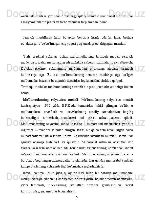 —bu   ikki   turdagi   yozuvlar   o rtasidagi   qat‘iy   ierarxik   munosabat   bo lib,   ularʻ ʻ
asosiy yozuvlar to plami va to be yozuvlar to plamidan iborat. 	
ʻ ʻ ʻ
  Ierarxik   modellarda   kalit   bo yicha   bevosita   kirish   odatda,   faqat   boshqa	
ʻ
ob‘ektlarga to be bo lmagan eng yuqori pog onadagi ob‘ektgagina mumkin.  	
ʻ ʻ ʻ
 
  Turli   predmet   sohalari   uchun   ma‘lumotlarning   tarmoqli   modeli   ierarxik
modeliga nisbatan mashinaning ish muhitida axborot tuzilmalarini aks ettiruvchi
Ko plab   predmet   sohalarining   ma‘lumotlari   o rtasidagi   aloqalar   tarmoqli	
ʻ ʻ
ko rinishga   ega.   Bu   esa   ma‘lumotlarning   ierarxik   modeliga   ega   bo lgan
ʻ ʻ
ma‘lumotlar bazasini boshqarish tizimidan foydalanishni cheklab qo yadi. 	
ʻ
Tarmoqli modellar ma‘lumotlarning ierarxik aloqasini ham aks ettirishga imkon
beradi. 
  Ma’lumotlarning   relyatsion   modeli .   Ma‘lumotlarning   relyatsion   modeli
kontseptsiyasi   1970   yilda   E.F.Kodd   tomonidan   taklif   qilingan   bo lib,   u	
ʻ
ma‘lumotlarni   tavsiflash   va   tasvirlashning   amaliy   dasturlaridan   bog liq	
ʻ
bo lmasligini   ta‘minlash   masalasini   hal   qilish   uchun   xizmat   qiladi.	
ʻ
Ma‘lumotlarning   relyatsion   modeli   asosida   ―munosabat   tushunchasi   yotib,   u	
‖
inglizcha   ―relation   so zidan   olingan.   Ba‘zi   bir   qoidalarga   amal   qilgan   holda	
‖ ʻ
munosabatlarni  ikki   o lchovli  jadval   ko rinishda  tasvirlash   mumkin.  Jadval  har	
ʻ ʻ
qanday   odamga   tushunarli   va   qulaydir.   Munosabat   ustunlari   atributlar   deb
ataladi   va   ularga   nomlar   beriladi.   Munosabat   atributlarining   nomlaridan   iborat
ro yxatini   munosabatlar   sxemasi   deyiladi.   Ma‘lumotlarning   relyatsion   bazasi   -	
ʻ
bu o zaro bog langan munosabatlar to plamidir. Har qanday munosabat (jadval)	
ʻ ʻ ʻ
kompyuterlarning xotirasida fayl ko rinishda joylashtiriladi.  	
ʻ
  Jadval   hamma   uchun   juda   qulay   bo lishi   bilan   bir   qatorda   ma‘lumotlarni	
ʻ
manipulyatsiya   qilishning   asosiy   uch   operatsiyasini   bajarish   uchun   noqulaydir,
ya‘ni   tartiblash,   indekslarning   qiymatlari   bo yicha   guruhlash   va   daraxt	
ʻ
ko rinishidagi parametrlar bilan ishlash. 	
ʻ
  22   