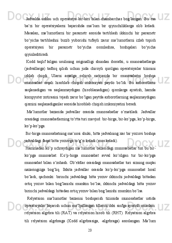   Jadvalda   ushbu   uch   operatsiya   bir-biri   bilan   chambarchas   bog langan.   Bu   esaʻ
ba‘zi   bir   operatsiyalarni   bajarishda   ma‘lum   bir   qiyinchiliklarga   olib   keladi.
Masalan,   ma‘lumotlarni   bir   parametr   asosida   tartiblash   ikkinchi   bir   parametr
bo yicha   tartiblashni   buzib   yuborishi   tufayli   zarur   ma‘lumotlarni   izlab   topish	
ʻ
operatsiyasi   bir   parametr   bo yicha   osonlashsa,   boshqalari   bo yicha	
ʻ ʻ
qiyinlashtiradi. 
  Kodd   taqlif   kilgan   usulining   originalligi   shundan   iboratki,   u   munosabatlarga
(jadvallarga)   tadbiq   qilish   uchun   juda   chiroyli   qurilgan   operatsiyalar   tizimini
ishlab   chiqdi.   Ularni   amalga   oshirsh   natijasida   bir   munosabatni   boshqa
munosabat   orqali   hisoblab   chiqish   imkoniyati   paydo   bo ldi.   Bu   axborotlarni	
ʻ
saqlanadigan   va   saqlanmaydigan   (hisoblanadigan)   qismlarga   ajratish,   hamda
kompyuter xotirasini tejash zarur bo lgan paytda axborotlarning saqlanmaydigan	
ʻ
qismini saqlanadiganlar asosida hisoblab chiqish imkoniyatini beradi. 
  Ma‘lumotlar   bazasida   jadvallar   orasida   munosabatlar   o rnatiladi.   Jadvallar	
ʻ
orasidagi munosabatlarning to rtta turi mavjud: bir-birga, bir-ko pga, ko p-birga,	
ʻ ʻ ʻ
ko p-ko pga.  	
ʻ ʻ
  Bir-birga munosabatning ma‘nosi shuki, bitta jadvalning xar bir yozuvi boshqa
jadvaldagi faqat bitta yozuvga to g ri keladi (mos keladi).  	
ʻ ʻ
 Hammadan ko p uchraydigan ma‘lumotlar bazasidagi munosabatlar turi bu bir-	
ʻ
ko pga   munosabat.   Ko p-birga   munosabat   avval   ko rilgan   tur   bir-ko pga	
ʻ ʻ ʻ ʻ
munosabat bilan o xshash. Ob‘ektlar orasidagi munosabatlar turi sizning nuqtai	
ʻ
nazaringizga   bog liq.   Ikkita   jadvallar   orasida   ko p-ko pga   munosabat   hosil
ʻ ʻ ʻ
bo ladi,   qachonki:   birinchi   jadvaldagi   bitta   yozuv   ikkinchi   jadvaldagi   bittadan	
ʻ
ortiq   yozuv   bilan   bog lanishi   mumkin   bo lsa;   ikkinchi   jadvaldagi   bitta   yozuv	
ʻ ʻ
birinchi jadvaldagi bittadan ortiq yozuv bilan bog lanishi mumkin bo lsa. 	
ʻ ʻ
  Relyatsion   ma‘lumotlar   bazasini   boshqarish   tizimida   munosabatlar   ustida
operatsiyalar bajarish uchun mo ljallangan tillarini ikki sinfga ajratish mumkin:	
ʻ
relyatsion algebra tili (RAT)  va relyatsion hisob tili (RHT). Relyatsion algebra
tili   relyatsion   algebraga   (Kodd   algebrasiga,   -algebraga)   asoslangan.   Ma‘lum
  23   