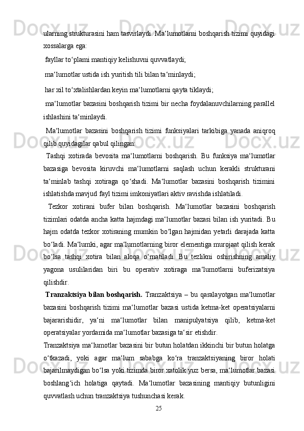 ularning strukturasini ham tasvirlaydi. Ma‘lumotlarni boshqarish tizimi quyidagi
xossalarga ega: 
  fayllar to plami mantiqiy kelishuvni quvvatlaydi; ʻ
  ma‘lumotlar ustida ish yuritish tili bilan ta‘minlaydi; 
  har xil to xtalishlardan keyin ma‘lumotlarni qayta tiklaydi;  
ʻ
  ma‘lumotlar bazasini boshqarish tizimi bir necha foydalanuvchilarning parallel
ishlashini ta‘minlaydi. 
  Ma‘lumotlar   bazasini   boshqarish   tizimi   funksiyalari   tarkibiga   yanada   aniqroq
qilib quyidagilar qabul qilingan: 
  Tashqi   xotirada   bevosita   ma‘lumotlarni   boshqarish.   Bu   funksiya   ma‘lumotlar
bazasiga   bevosita   kiruvchi   ma‘lumotlarni   saqlash   uchun   kerakli   strukturani
ta‘minlab   tashqi   xotiraga   qo shadi.   Ma‘lumotlar   bazasini   boshqarish   tizimini	
ʻ
ishlatishda mavjud fayl tizimi imkoniyatlari aktiv ravishda ishlatiladi. 
  Tezkor   xotirani   bufer   bilan   boshqarish.   Ma‘lumotlar   bazasini   boshqarish
tizimlari odatda ancha katta hajmdagi ma‘lumotlar bazasi bilan ish yuritadi. Bu
hajm  odatda tezkor  xotiraning mumkin bo lgan hajmidan yetarli  darajada  katta	
ʻ
bo ladi. Ma‘lumki, agar ma‘lumotlarning biror elementiga murojaat qilish kerak	
ʻ
bo lsa   tashqi   xotira   bilan   aloqa   o rnatiladi.   Bu   tezlikni   oshirishning   amaliy
ʻ ʻ
yagona   usulilaridan   biri   bu   operativ   xotiraga   ma‘lumotlarni   buferizatsiya
qilishdir. 
  Tranzaktsiya   bilan  boshqarish.   Tranzaktsiya   –   bu  qaralayotgan   ma‘lumotlar
bazasini   boshqarish   tizimi   ma‘lumotlar   bazasi   ustida   ketma-ket   operatsiyalarni
bajararishidir,   ya‘ni   ma‘lumotlar   bilan   manipulyatsiya   qilib,   ketma-ket
operatsiyalar yordamida ma‘lumotlar bazasiga ta‘sir etishdir. 
Tranzaktsiya ma‘lumotlar bazasini bir butun holatdan ikkinchi bir butun holatga
o tkazadi,   yoki   agar   ma‘lum   sababga   ko ra   tranzaktsiyaning   biror   holati
ʻ ʻ
bajarilmaydigan bo lsa yoki tizimda biror xatolik yuz bersa, ma‘lumotlar bazasi	
ʻ
boshlang ich   holatiga   qaytadi.   Ma‘lumotlar   bazasining   mantiqiy   butunligini	
ʻ
quvvatlash uchun tranzaktsiya tushunchasi kerak. 
  25   