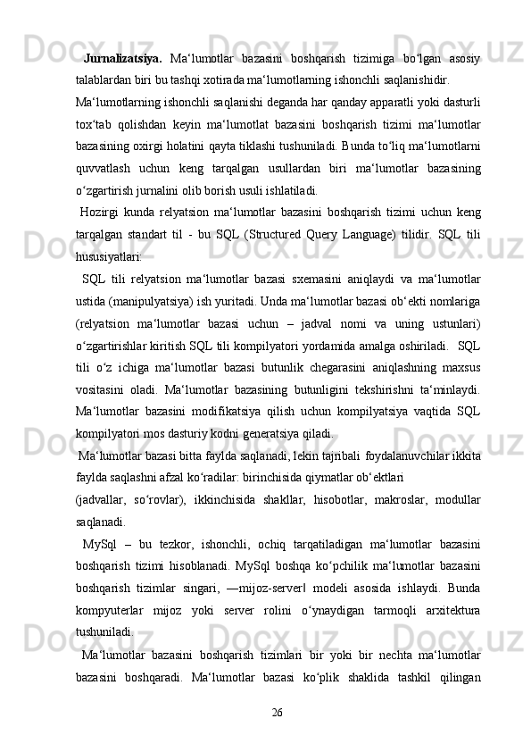   Jurnalizatsiya.   Ma‘lumotlar   bazasini   boshqarish   tizimiga   bo lgan   asosiyʻ
talablardan biri bu tashqi xotirada ma‘lumotlarning ishonchli saqlanishidir. 
Ma‘lumotlarning ishonchli saqlanishi deganda har qanday apparatli yoki dasturli
tox tab   qolishdan   keyin   ma‘lumotlat   bazasini   boshqarish   tizimi   ma‘lumotlar	
ʻ
bazasining oxirgi holatini qayta tiklashi tushuniladi. Bunda to liq ma‘lumotlarni	
ʻ
quvvatlash   uchun   keng   tarqalgan   usullardan   biri   ma‘lumotlar   bazasining
o zgartirish jurnalini olib borish usuli ishlatiladi. 	
ʻ
  Hozirgi   kunda   relyatsion   ma‘lumotlar   bazasini   boshqarish   tizimi   uchun   keng
tarqalgan   standart   til   -   bu   SQL   (Structured   Query   Language)   tilidir.   SQL   tili
hususiyatlari: 
  SQL   tili   relyatsion   ma‘lumotlar   bazasi   sxemasini   aniqlaydi   va   ma‘lumotlar
ustida (manipulyatsiya) ish yuritadi. Unda ma‘lumotlar bazasi ob‘ekti nomlariga
(relyatsion   ma‘lumotlar   bazasi   uchun   –   jadval   nomi   va   uning   ustunlari)
o zgartirishlar kiritish SQL tili kompilyatori yordamida amalga oshiriladi. 
ʻ   SQL
tili   o z   ichiga   ma‘lumotlar   bazasi   butunlik   chegarasini   aniqlashning   maxsus	
ʻ
vositasini   oladi.   Ma‘lumotlar   bazasining   butunligini   tekshirishni   ta‘minlaydi.
Ma‘lumotlar   bazasini   modifikatsiya   qilish   uchun   kompilyatsiya   vaqtida   SQL
kompilyatori mos dasturiy kodni generatsiya qiladi. 
 Ma‘lumotlar bazasi bitta faylda saqlanadi, lekin tajribali   foydalanuvchilar ikkita
faylda saqlashni afzal ko radilar: birinchisida qiymatlar ob‘ektlari 	
ʻ
(jadvallar,   so rovlar),   ikkinchisida   shakllar,   hisobotlar,   makroslar,   modullar	
ʻ
saqlanadi. 
  MySql   –   bu   tezkor,   ishonchli,   ochiq   tarqatiladigan   ma‘lumotlar   bazasini
boshqarish   tizimi   hisoblanadi.   MySql   boshqa   ko pchilik   ma‘lumotlar   bazasini	
ʻ
boshqarish   tizimlar   singari,   ―mijoz-server   modeli   asosida   ishlaydi.   Bunda	
‖
kompyuterlar   mijoz   yoki   server   rolini   o ynaydigan   tarmoqli   arxitektura
ʻ
tushuniladi. 
  Ma‘lumotlar   bazasini   boshqarish   tizimlari   bir   yoki   bir   nechta   ma‘lumotlar
bazasini   boshqaradi.   Ma‘lumotlar   bazasi   ko plik   shaklida   tashkil   qilingan
ʻ
  26   